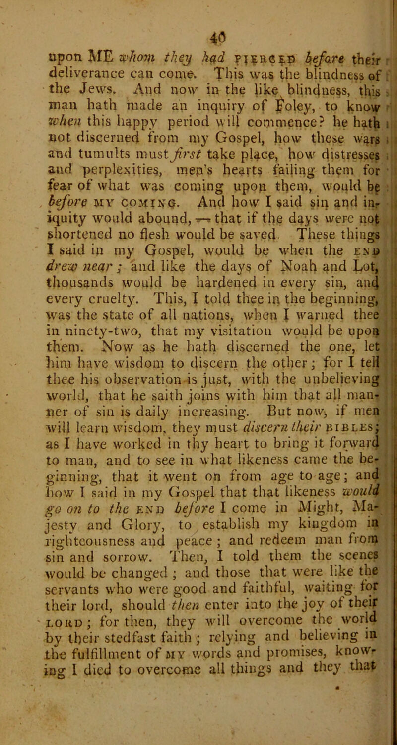 4(5 upon ME whom they had pierced before their deliverance can come. This was the blindness of the Jews. And now in the like blindness, this man hath made an inquiry of Iioley, to know token this happy period will commence? he hath i not discerned from my Gospel, how these w^rs and tumults must first take place, how distresses and perplexities, mep’s hearts failing them for fear of what was coming upon them, would bp before mv cominq. And how I said sin and in- iquity would abound, that if the days were not shortened no flesh would be saved These things I said in my Gospel, would be when the end drew near ; and like the days of Noah and Lot, thousands would be hardened in every sin, and every cruelty. This, I told thee in the beginning, was the state of all nations, when I warned thee in ninety-two, that my visitation would be upon them. Now as he hath discerned the one, let him have wisdom to discern the other; for I tell thee his observation is just, with the unbelieving world, that he saith joins with him that all man- ner of sin is daily increasing. But now^ if men will learn wisdom, they must discern their bibles; as I have worked in thy heart to bring it forward to man, and to see in what likeness came the be- ginning, that it went on from age to age; and how I said in my Gospel that that likeness would go on to the end befiore I come in Might, Ma- jesty and Glory, to establish my kingdom in righteousness and peace ; and redeem man from sin and sorrow. Then, I told them the scenes would be changed ; and those that were like the servants who were good and faithful, waiting for their lord, should then enter into the joy of their lord; for then, they will overcome the world by their stedfast faith ; relying and believing in the fulfillment of my words and promises, know- ing I died to overcome all things and they that