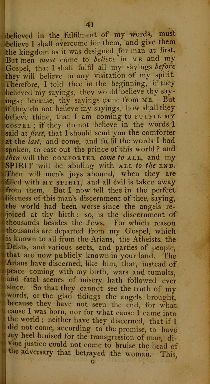 ' 41 believed in the fulfilment of my words, must 'believe I shall overcome for them, and give them jtlie kingdom as it was designed for man at first. ■But men must come to believe in me and my .Gospel, that I shall fulfil all my sayings before they will believe in any visitation of my spirit. There fore, I told thee in the beginning, if they I'believed my sayings, they would believe thy say- ings; because, thy sayings came from me. But !:if they do not believe my sayings, how shall they believe thine, that I am coming to fulfil my g gospel ; if they do not believe in the words I >said at first, that I should send you the comforter i at the last, and come, and fulfil the words I had spoken, to cast out the prince of this world ? and u then will the comforter come to all, and my I SPIRIT will be abiding with all fo the end. ii.Then will men’s joys abound, when they are fifilled with my spirit, and all evil is taken away from them. But I now tell thee in the perfect si likeness of this man’s discernment of thee, saying, i the world had been worse since the angels re- Ijoiced at thy birth: so, is the discernment of thousands besides the Jews. For which reason othousands are departed from my Gospel, which I is known to all from the Arians, the Atheists, the Deists, and various sects, and parties of people, that are now publicly known in your land. The Arians have discerned, like him, that, instead of b peace coming with my birth, wars and tumults, fef and fatal scenes of misery hath followed ever I since. So that they cannot see the truth of my if words, or the glad tidings the angels brought, * because they have not seen the end, for what cause I was born, nor for what cause I came into I the world ; neither have they discerned, that if I | did not come, according to the promise, to have I ray heel bruised for the transgression of man, di- vme justice could not come to bruise the head of ? the adversary that betrayed the woman. This, G *