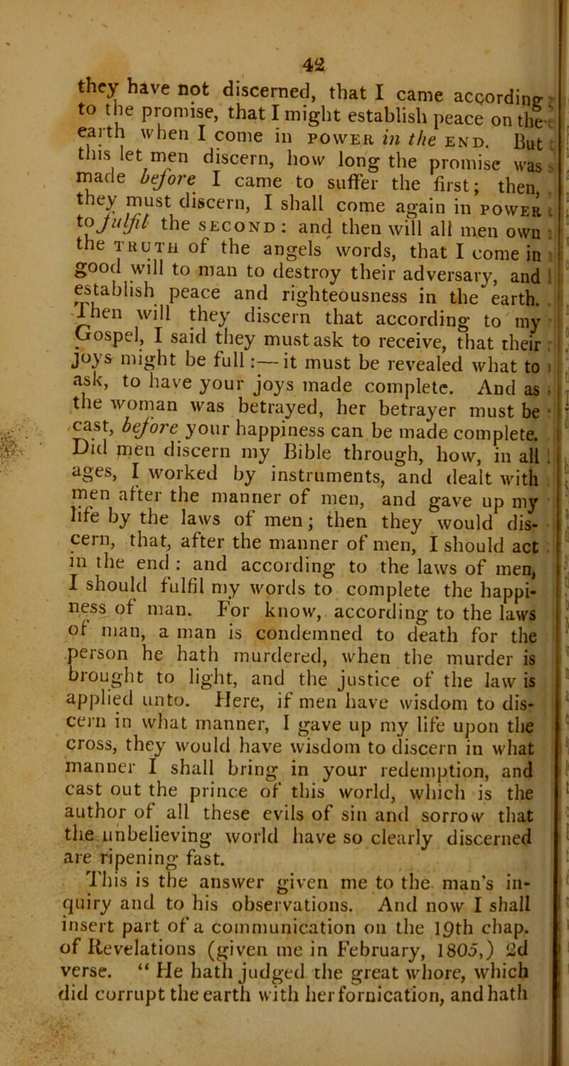 they have not discerned, that I came according to the promise, that I might establish peace on the ' . earth when I come in power in the end. But this let men discern, how long the promise was- made bejore I came to suffer the first; then they must discern, I shall come again in power tojuljti the second : and then will all men own : the truth of the angels words, that I come in good will to man to destroy their adversary, and establish peace and righteousness in the earth. I hen will they discern that according to my Gospel, I said they must ask to receive, that their joys might be full:—it must be revealed what to ) ask, to have your joys made complete. And as • the woman was betrayed, her betrayer must be ' -cast, before your happiness can be made complete. Did jnen discern my Bible through, how, in all . ages, I worked by instruments, and dealt with men after the manner of men, and gave up my life by the laws of men; then they would dis- cern, that, after the manner of men, I should act in the end : and according to the laws of men, I should fulfil my words to complete the happi- ness of man. For know, according to the laws of man, a man is condemned to death for the person he hath murdered, when the murder is brought to light, and the justice of the law is applied unto. Here, if men have wisdom to dis- cern in what manner, I gave up my life upon the cross, they would have wisdom to discern in what manner I shall bring in your redemption, and cast out the prince of this world, which is the author of all these evils of sin and sorrow that the unbelieving world have so clearly discerned are ripening fast. This is the answer given me to the man’s in- quiry and to his observations. And now I shall insert part of a communication on the 19th chap, of Revelations (given me in February, 1805,) 2d verse. “ He hath judged the great whore, which did corrupt the earth with her fornication, andhath