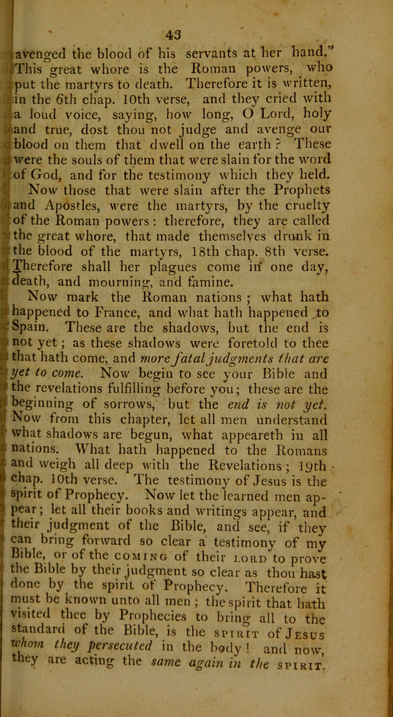 i avenged the blood of his servants at her hand.” .This great whore is the Roman powers, who put the martyrs to death. Therefore it is written, tin the 6th chap. 10th verse, and they cried with il.a loud voice, saying, how long, O Lord, holy .and true, dost thou not judge and avenge our iblood on them that dwell on the earth? These § were the souls of them that were slain for the word of God, and for the testimony which they held. Now those that were slain after the Prophets rand Apostles, ivere the martyrs, by the cruelty of the Roman powers : therefore, they are called the great whore, that made themselves drunk in the blood of the martyrs, 18th chap. 8th verse. I. Therefore shall her plagues come in one day, : death, and mourning, and famine. Now mark the Roman nations ; what hath happened to France, and what hath happened to Spain. These are the shadows, but the end is not yet; as these shadows were foretold to thee that hath come, and more fatal judgments that arc yet to come. Now begin to see your Bible and the revelations fulfilling before you; these are the beginning of sorrows, but the end is not yet. Now from this chapter, let all men understand what shadows are begun, what appeareth in all nations. What hath happened to the Romans and weigh all deep with the Revelations ; 19th • chap. 10th verse. The testimony of Jesus is the spirit of Prophecy. Now let the learned men ap- pear; let all their books and writings appear, and their judgment of the Bible, and see, if they can bring forward so clear a testimony of my Bible, oi of the coming of their lord to prove the Bible by their judgment so clear as thou hast done by the spirit of Prophecy. Therefore it must be known unto all men ; the spirit that hath visited thee by Prophecies to bring all to the standard of the Bible, is the spirit of Jesus rvhmn they persecuted in the body ! and now, they are acting the same again in the spirit.