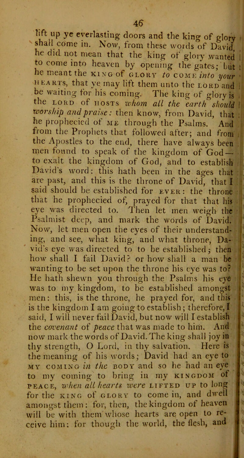 lift up ye everlasting doors and the king of glory shall come in. Now, from these words of David he did not mean that the king of glory .wanted to come into heaven by opening the gates; Lut he meant the king of glory to come into your hearts, that ye may lift them unto the lord and be waiting for his coming. The king of glory is the lord of hosts whom all the earth should worship and praise: then know, from David, that he prophecied of me through the Psalms. And from the Prophets that followed after; and from the Apostles to the end, there have always been men found to speak of the kingdom of God — to exalt the kingdom of God, and to establish David's word: this hath been in the ages that are past, and this is the throne of David, that I said should be established for ever: the throne that he prophecied of, prayed for that that his eye was directed to. Then let men weigh the Psalmist deep, and mark the words of David. Now, let men open the eyes of their understand- ing, and see, what king, and what throne, Da- vid’s eye was directed to to be established; then how shall I fail David? or how shall a man be wanting to be set upon the throne his eye was to? He hath shewn you through the Psalms his eye was to my kingdom, to be established amongst men: this, is the throne, he prayed for, and this is the kingdom I am going to establish; therefore, I said, I will never fail David, but now will I establish the covenant of peace that was made to him. And now mark the words of David. The king shall joy in thy strength, O Lord, in thy salvation. Here is the meaning of his words; David had an eye to my coming in the body and so he had an eye to my coming to bring in my kingdom of peace, when all hearts were lifted up to long for the king of glory to come in, and dwell amongst them: for, then, the kingdom of heaven will be with them whose hearts are open to re- ceive him: for though the world, the flesh, and ;