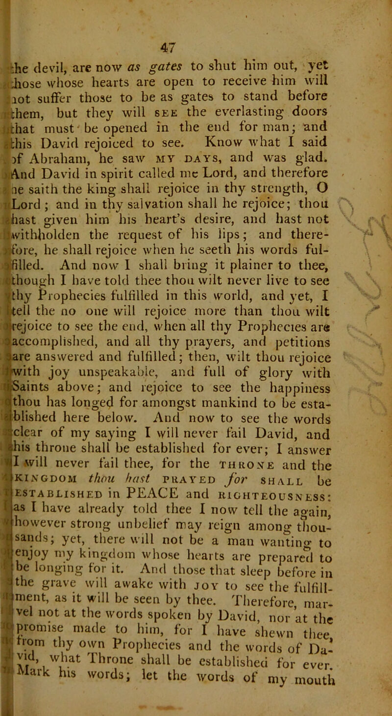 .he devil, are now as gates to shut him out, yet hose whose hearts are open to receive him will lot suffer those to be as gates to stand before hem, but they will see the everlasting doors chat must be opened in the end for man; and this David rejoiced to see. Know what I said . if Abraham, he saw my days, and was glad. And David in spirit called me Lord, and therefore ne saith the king shall rejoice in thy strength, O Lord ; and in thy salvation shall he rejoice; thou hast given him his heart’s desire, and hast not Uvithholden the request of his lips; and there- Jifore, he shall rejoice when he seeth his words ful- vfilled. And now I shall bring it plainer to thee, though I have told thee thou wilt never live to see vthy Prophecies fulfilled in this world, and yet, I tell the no one will rejoice more than thou wilt irejoice to see the end, when all thy Prophecies are > accomplished, and all thy prayers, and petitions rare answered and fulfilled; then, wilt thou rejoice nwith joy unspeakable, and full of glory with ii-Saints above; and rejoice to see the happiness thou has longed for amongst mankind to be esta- blished here below. And now to see the words clear of my saying I will never fail David, and his throne shall be established for ever; I answer I will never fail thee, for the throne and the - kingdom thou host prayed for shall be established in PEACE and righteousness: as I have already told thee I now tell the again, h however strong unbelief may reign among thou- sands; yet, there will not be a man wanting to enjoy my kingdom whose hearts are prepared to be longing for it. And those that sleep before in the grave will awake with joy to see the fulfill- itlment, as it will be seen by thee. Therefore, mar- • vel not at the words spoken by David, nor at the R promise made to him, for I have shewn thee from thy own Prophecies and the words of Da- vid what Throne shall be established for ever Mark his words; let the words of my mouth . C