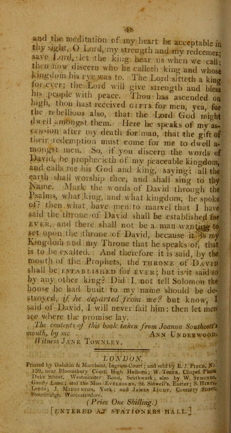 4b ^nd the meditation of my heart he acceptable in th} sflgfat, Q Lord, my strength and my redeemer sa\e Lord let the king hear us when we call * then now discern who he caileth king and whose kingdom his eye^jjas to. The Lord sitteth a kin? tor ever; the-Lord will give strength and bless his people with peace. Thou has ascended on high, thou hast received gifts for men, yea for the rebellious also, that the Lord God might ■well amongst them. Here he speaks of my as- CvUMon alter my death for man, that the gift of tneir redemption must come for me to dwell a- mongst men. So, if you discern the words of Davjd, he prophericth of my peaceable kingdom, and calls me his God anti king, saying; .all the earth shall worship thee, and shall sing* to thy Kame. Mark the words of David through the I salms, what.king, and what kingdom, bespoke oft then what have men to marvel that I have saitl the tin one of David shall be established fcf £Vkr, and there shall not be a man wa.nfj^- to set upon the throne of David, because it’% my Kingdom and my lhrone that he speaks of^ that is to be exalted. And therefore it is said, by the month of the .Prophets, the throne of David sliall be established lor ever; but is 'it said So by any other king? Did I not tell Solomon the house be had built to nay name should be de- stined, if he departed from me? but know, I said of David, I will never fail him: then let meri see where the promise lay. ihe contents nj this book taken from Joanna Southcotl's mouth, by me Ann Undeewoop* /1 it ness J an f. Townley. LOWJDOMJ Printed hy Galabin & Marcbant, Ingram-Court; and 5 did by E. J. Field. No- 139, near Bloomsbury Court, High Holborn ; W. 'i'ozr.R, Chapel PiftC* Duke Street, Westminster- Road, Southwark; also by W. Stmo.sds* Gaudy Lane ; and the Miss EvEleighs, St. Sidwell’s, Exeter; S. Hir*®* Leeds; J. Middibton, York; and James Ligiit, Coventry Street. Stourbridge, Worcestershire. (Price One Shilling.) [entered ajt stationers hall.]