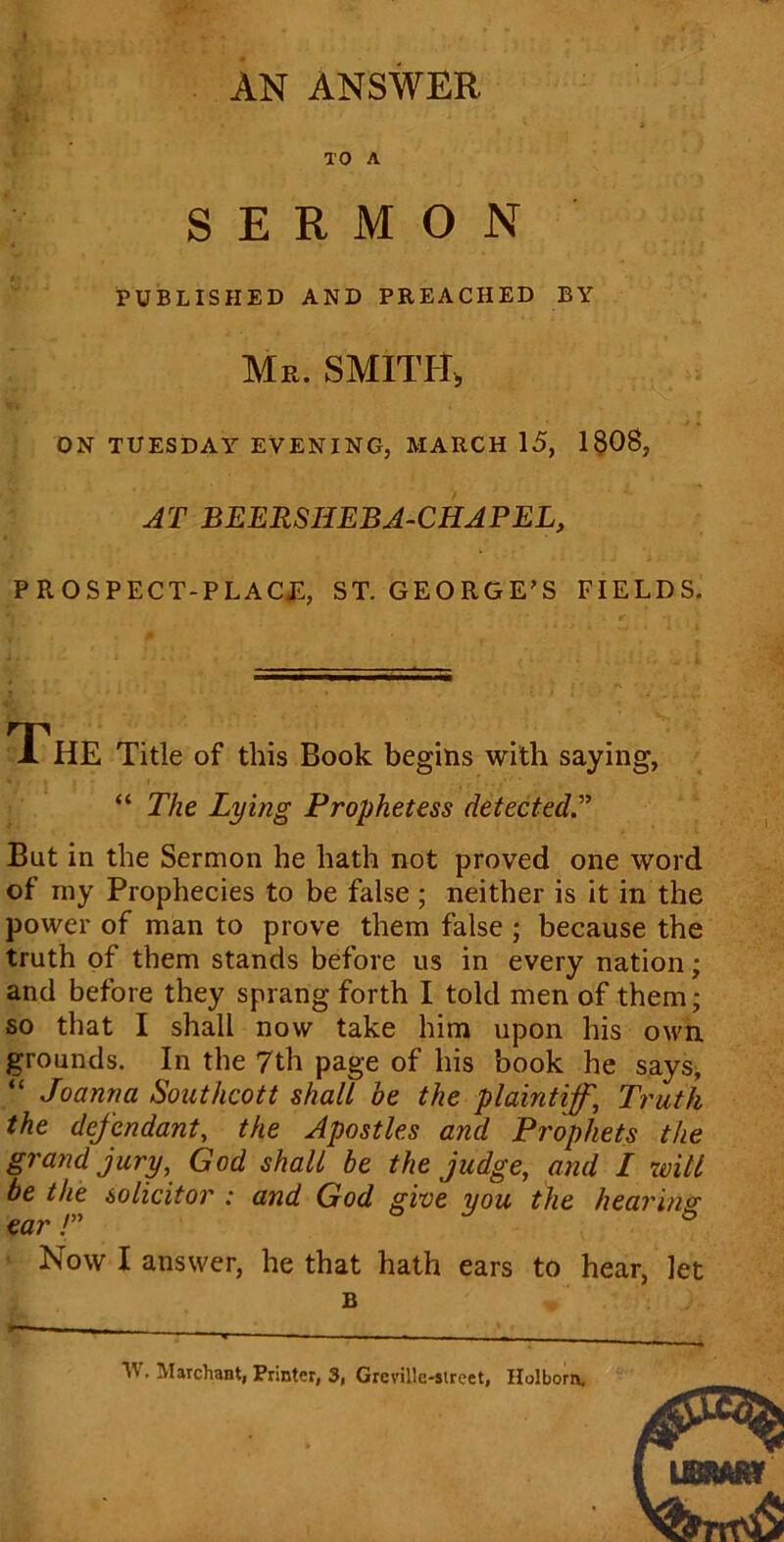 AN ANSWER TO A SERMON PUBLISHED AND PREACHED BY Mr. SMITH, ON TUESDAY EVENING, MARCH 15, 1808, AT BEERSHEBA-CHAPEL, PROSPECT-PLACE:, ST. GEORGE'S fields. The Title of this Book begins with saying, “ The Lying Prophetess detected.” But in the Sermon he hath not proved one word of my Prophecies to be false; neither is it in the power of man to prove them false ; because the truth of them stands before us in every nation; and before they sprang forth I told men of them; so that I shall now take him upon his own grounds. In the 7th page of his book he says, Joanna Southcott shall be the plaintiff\ Truth the defendant, the Apostles and Prophets the grand jury, God shall be the judge, and I will be the solicitor : and God give you the hearing ear !” Now I answer, he that hath ears to hear, let B W. M archant, Printer, 3, Grcville-street, Holborn.