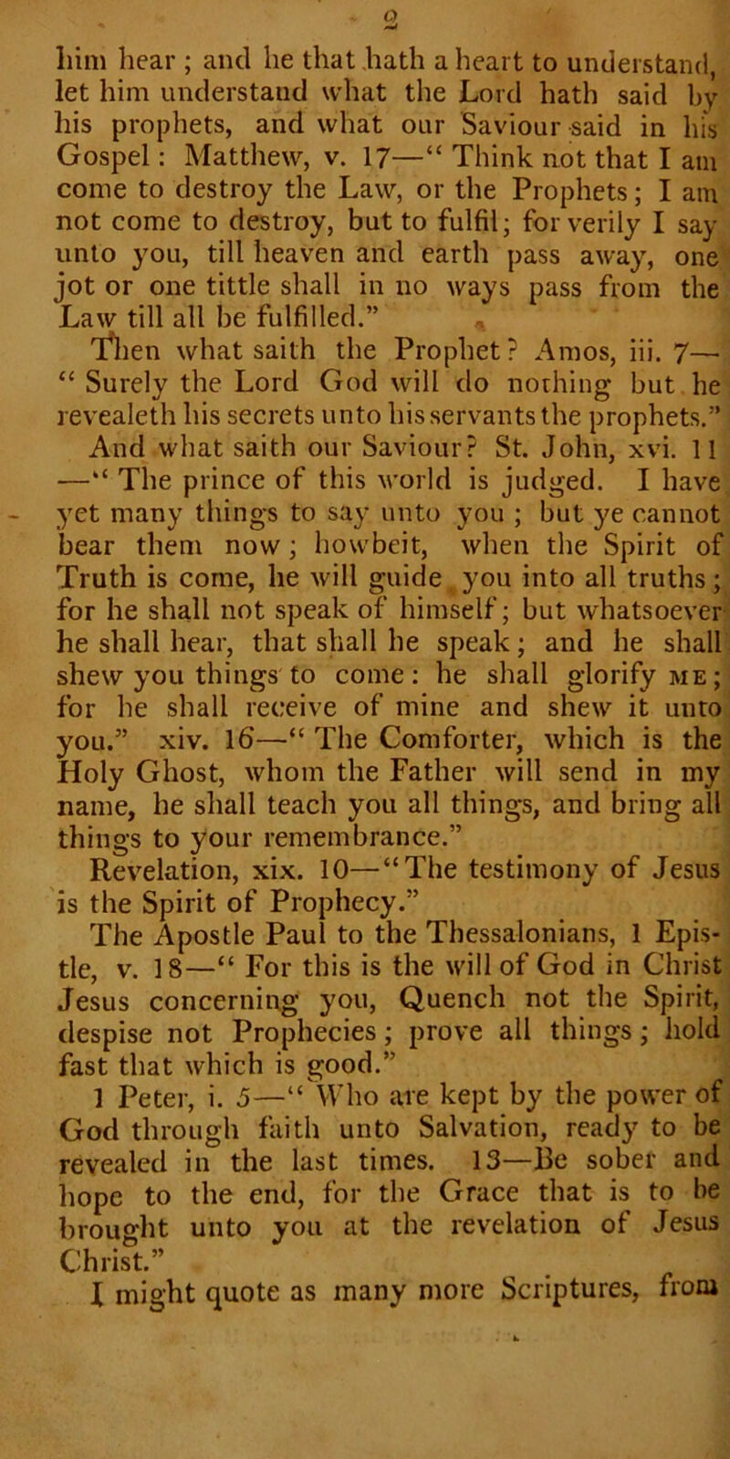 a liim hear ; ancl he that hath a heart to understand, let him understand what the Lord hath said by his prophets, and what our Saviour said in his Gospel: Matthew, v. 17—“ Think not that I am come to destroy the Law, or the Prophets; I am not come to destroy, but to fulfil; for verily I say unto you, till heaven and earth pass away, one jot or one tittle shall in no ways pass from the Law till all he fulfilled.” Then what saith the Prophet ? Amos, iii. 7— “ Surely the Lord God will do nothing but he revealeth his secrets unto his servants the prophets.” And what saith our Saviour? St. John, xvi. 11 —“ The prince of this world is judged. I have yet many things to say unto you ; but ye cannot bear them now; howbeit, when the Spirit of Truth is come, he will guide , you into all truths ; for he shall not speak of himself; but whatsoever he shall hear, that shall he speak; and he shall shew you things to come: he shall glorify me; for he shall receive of mine and shew it unto you.” xiv. 16—“ The Comforter, which is the Holy Ghost, whom the Father will send in my name, he shall teach you all things, and bring all things to your remembrance.” Revelation, xix. 10—“The testimony of Jesus is the Spirit of Prophecy.” The Apostle Paul to the Thessalonians, 1 Epis- tle, v. 18—“ For this is the will of God in Christ Jesus concerning you, Quench not the Spirit, despise not Prophecies; prove all things; hold fast that which is good.” 1 Peter, i. 5—“ Who are kept by the power of God through faith unto Salvation, ready to be revealed in the last times. 13—Be sober and hope to the end, for the Grace that is to be brought unto you at the revelation of Jesus Christ.” I might quote as many more Scriptures, from