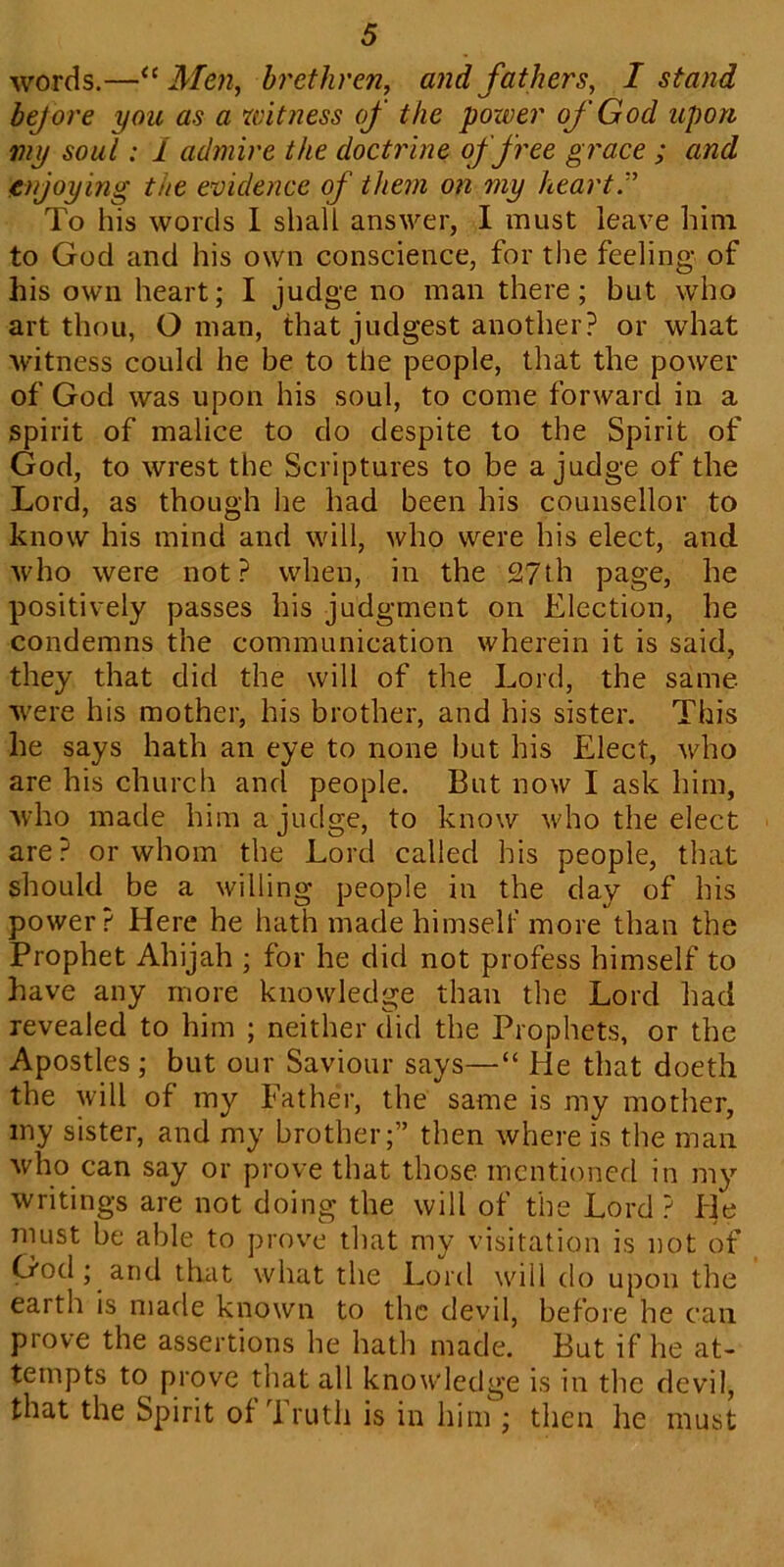 words.—“Men, brethren, and fathers, I stand bejore you as a witness of the pozver of God upon my soul: I admire the doctrine of free grace ; and enjoying the evidence of them on my heart” To his words I shall answer, I must leave him to God and his own conscience, for the feeling of his own heart; I judge no man there; but who art thou, Oman, that judgest another? or what witness could he be to the people, that the power of God was upon his soul, to come forward in a spirit of malice to do despite to the Spirit of God, to wrest the Scriptures to be a judge of the Lord, as though lie had been his counsellor to know his mind and will, who were his elect, and who were not? when, in the 27th page, he positively passes his judgment on Election, he condemns the communication wherein it is said, they that did the will of the Lord, the same were his mother, his brother, and his sister. This he says hath an eye to none but his Elect, who are his church and people. But now I ask him, who made him a judge, to know who the elect are? or whom the Lord called his people, that should be a willing people in the day of his power? Here he hath made himself more than the Prophet Ahijah ; for he did not profess himself to have any more knowledge than the Lord had revealed to him ; neither did the Prophets, or the Apostles ; but our Saviour says—“ He that doeth the will of my Father, the same is my mother, my sister, and my brother;” then where is the man who can say or prove that those mentioned in my writings are not doing the will of the Lord ? He must be able to prove that my visitation is not of God ; and that what the Lord will do upon the earth is made known to the devil, before he can prove the assertions he hath made. But if he at- tempts to prove that all knowledge is in the devil, that the Spirit of Truth is in him ; then lie must