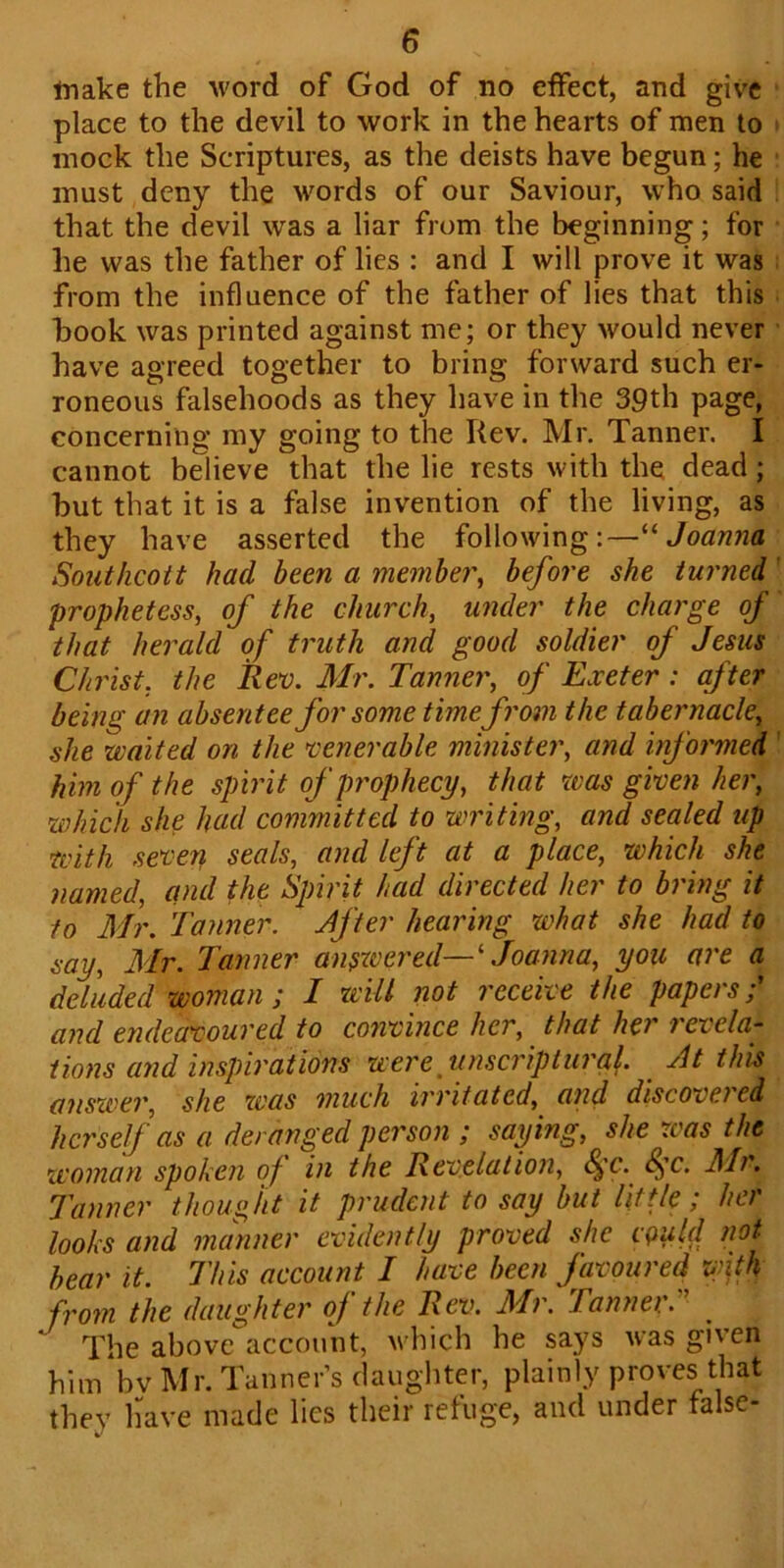 make the word of God of no effect, and give place to the devil to work in the hearts of men to mock the Scriptures, as the deists have begun; he must deny the words of our Saviour, who said that the devil was a liar from the beginning; for he was the father of lies : and I will prove it was from the influence of the father of lies that this book was printed against me; or they would never have agreed together to bring forward such er- roneous falsehoods as they have in the 39th page, concerning my going to the Rev. Mr. Tanner. I cannot believe that the lie rests with the dead; but that it is a false invention of the living, as they have asserted the following:—“ Joanna Southcott had been a member\ before she turned prophetess, of the church, under the charge of that herald of truth and good soldier of Jesus Christ, the Rev. Mr. Tanner, of Exeter : after being an absentee for some time from the tabernacle, she waited on the venerable minister, and informed him of the spirit of prophecy, that was given her, which she had committed to writing, and sealed up with seven seals, and left at a place, which she named, and the Spirit had directed her to bring it to Mr. Tanner. After hearing what she had to say, Mr. Tanner answered— ‘ Joanna, you are a deluded woman ; I will not receive the papers;' and endeavoured to convince her, that her revela- tions and inspirations were iniscriptural. At this answer, she was much irritated, and discovei cd herself as a deranged person ; saying, she was the woman spoken of in the Revelation, §c. f'c. Mr. Tanner thought it prudent to say but little; her looks and manner evidently proved she cQiild not bear it. This account I have been favoured with from the daughter oj the Rev. Mi. Tannei. ' The above account, which he says was given him bv Mr. Tanner’s daughter, plainly proves that they have made lies their refuge, and under false-