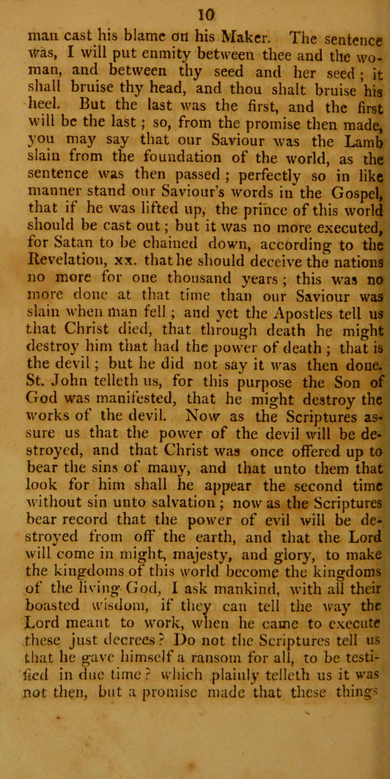 man cast his blame on his Maker. The sentence Was, I will put enmity between thee and the wo- man, and between thy seed and her seed; it shall bruise thy head, and thou shalt bruise his heel. But the last was the first, and the first will be the last; so, from the promise then made, you may say that our Saviour was the Lamb slain from the foundation of the world, as the sentence was then passed ; perfectly so in like manner stand our Saviour’s words in the Gospel, that it he was lifted up, the prince of this world should be cast out; but it was no more executed, for Satan to be chained down, according to the Revelation, xx. that he should deceive the nations no more for one thousand years ; this was no more done at that time than our Saviour was slain when man fell; and yet the Apostles tell us that Christ died, that through death he might destroy him that had the power of death ; that is the devil; but he did not say it was then done. St. John telleth us, for this purpose the Son of God was manifested, that he might destroy the works of the devil. Now as the Scriptures as- sure us that the power of the devil will be de- stroyed, and that Christ was once offered up to bear the sins of many, and that unto them that look for him shall he appear the second time without sin unto salvation ; now as the Scriptures bear record that the power of evil will be de- stroyed from off the earth, and that the Lord will come in might, majesty, and glory, to make the kingdoms of this world become the kingdoms of the living-God, I ask mankind, with all their boasted wisdom, if they can tell the w'ay the Lord meant to work, when he came to execute these just decrees? Do not the Scriptures tell us that he gave himself a ransom for all, to be testi- fied in due time ? which plainly telleth us it was not then, but a promise made that these things