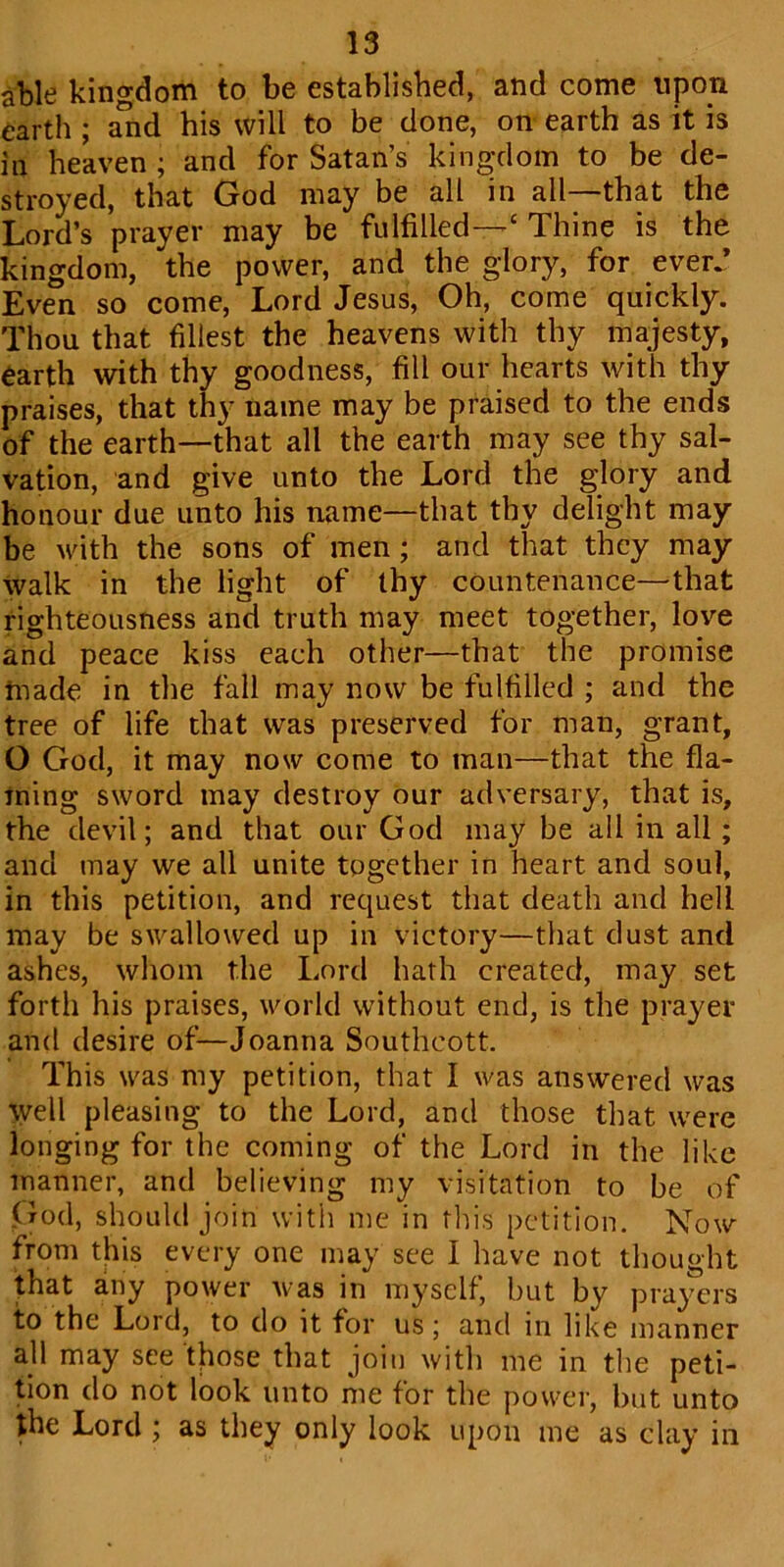 able kingdom to be established, and come upon earth ; and his will to be done, on earth as it is io heaven ; and for Satan’s kingdom to be de- stroyed, that God may be all in all that the Lord’s prayer may be fulfilled—'c Thine is the kingdom, the power, and the glory, for ever.* Even so come, Lord Jesus, Oh, come quickly. Thou that fillest the heavens with thy majesty, earth with thy goodness, fill our hearts with thy praises, that thy name may be praised to the ends of the earth—that all the earth may see thy sal- vation, and give unto the Lord the glory and honour due unto his name—that thy delight may be with the sons of men; and that they may walk in the light of thy countenance—that righteousness and truth may meet together, love and peace kiss each other—that the promise made in the fall may now be fulfilled ; and the tree of life that was preserved for man, grant, O God, it may now come to man—that the fla- ming sword may destroy our adversary, that is, the devil; and that our God may be all in all; and may we all unite together in heart and soul, in this petition, and request that death and hell may be swallowed up in victory—that dust and ashes, whom the Lord hath created, may set forth his praises, world without end, is the prayer and desire of—Joanna Southcott. This was my petition, that I was answered was well pleasing to the Lord, and those that were longing for the coming of the Lord in the like manner, and believing my visitation to be of God, should join with me in this petition. Now from this every one may see I have not thought that any power was in myself, but by prayers to the Lord, to do it for us; and in like manner all may see those that join with me in the peti- tion do not look unto me for the power, but unto the Lord ; as they only look upon me as clay in