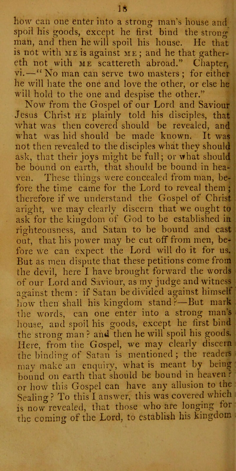 how can one enter into a strong man’s house and spoil his goods, except he first bind the strong man, and then he will spoil his house. He that is not with me is against me ; and he that gather- eth not with me scattereth abroad.” Chapter, vi.—“No man can serve two masters; for either he will hate the one and love the other, or else he will hold to the one and despise the other.” Now from the Gospel of our Lord and Saviour Jesus Christ he plainly told his disciples, that what was then covered should be revealed, and what was hid should be made known. It was not then revealed to the disciples what they should ask, that their joys might be full; or what should be bound on earth, that should be bound in hea- ven. These things were concealed from man, be- fore the time came for the Lord to reveal them ; therefore if we understand the Gospel of Christ aright, we may clearly discern that we ought to ask for the kingdom of God to be established in righteousness, and Satan to be bound and cast out, that his power may be cut off from men, be- fore we can expect the Lord will do it for us. But as men dispute that these petitions come from the devil, here I have brought forward the words of our Lord and Saviour, as my judge and witness against them : if Satan be divided against himself how then shall his kingdom stand ?—But mark the words, can one enter into a strong man’s house, and spoil his goods, except he first bind the strong man ? and then he will spoil his goods. Here, from the Gospel, we may clearly discern the binding of Satan is mentioned; the readers may make an enquiry, what is meant by being bound on earth that should be bound in heaven? or how this Gospel can have any allusion to the Sealing? To this I answer, this was covered which is now°revealed, that those who are longing for the coming of the Lord, to establish his kingdom