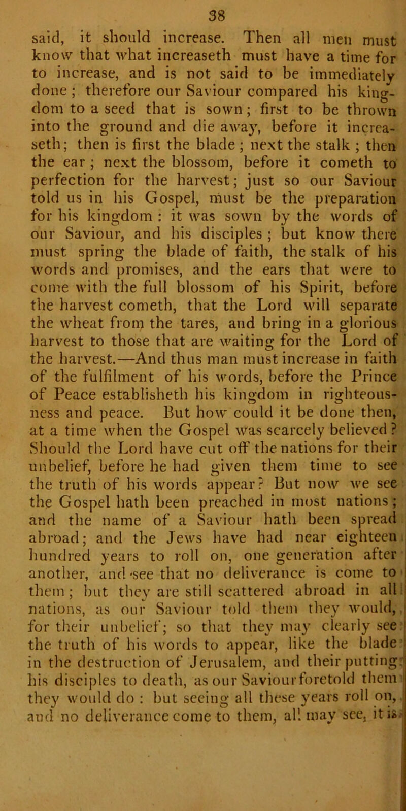 said, it should increase. Then all men must know that what increaseth must have a time for to increase, and is not said to be immediately done ; therefore our Saviour compared his king- dom to a seed that is sown; first to be thrown into the ground and die away, before it increa- seth; then is first the blade ; next the stalk ; then the ear; next the blossom, before it cometh to perfection for the harvest; just so our Saviour told us in his Gospel, must be the preparation for his kingdom : it was sown by the words of our Saviour, and his disciples ; but know there must spring the blade of faith, the stalk of his words and promises, and the ears that were to come with the full blossom of his Spirit, before the harvest cometh, that the Lord will separate the wheat from the tares, and bring in a glorious harvest to those that are waiting for the Lord of the harvest.—And thus man must increase in faith of the fulfilment of his words, before the Prince of Peace establisheth his kingdom in righteous- ness and peace. But how could it be done then, at a time when the Gospel was scarcely believed ? Should the Lord have cut off the nations for their unbelief, before he had given them time to see the truth of his words appear? But now we see the Gospel hath been preached in most nations; and the name of a Saviour hath been spread abroad; and the Jews have had near eighteen hundred years to roll on, one generation after another, and -see that no deliverance is come to I them ; but they are still scattered abroad in all nations, as our Saviour told them they would, 1 for their unbelief; so that they may clearly see the truth of his words to appear, like the blade in the destruction of Jerusalem, and their putting: Ins disciples to death, as our Saviour foretold them they would do : but seeing all these years roll on, and no deliverance come to them, all may see. it is