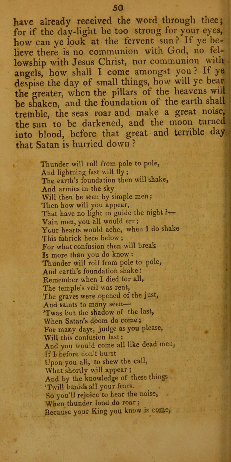have already received the word through thee; for if the day-light be too strong for your eyes, how can ye look at the fervent sun? If ye be- lieve there is no communion with God, no fel- lowship with Jesus Christ, nor communion with angels, how shall I come amongst you ? If ye despise the day of small things, how will ye bear the greater, when the pillars of the heavens will be shaken, and the foundation of the earth shall tremble, the seas roar and make a great noise, the sun to be darkened, and the moon turned into blood, before that great and terrible day that Satan is hurried down ? Thunder will roll from pole to pole, And lightning fast will fly; The earth's foundation then will shake, And armies in the sky Will then be seen by simple men; Then how will you appear, That have no light to guide the night Vain men,you all would err; Your hearts would ache, when I do shake This fabrick here below ; For what confusion then will break Is more than you do know : Thunder will roll from pole to pole, And earth’s foundation shake i Remember when I died for all, The temple's veil was rent, The graves were opened of the just, And saints to many seen— Twas but the shadow of the last, When Satan's doom do come; For many days, judge as you please, Will this confusion last; And you would come all like dead men, If I* before don’t burst Upon you all, to shew the call, What shortly will appear ; And by tbe knowledge of these things Twill banish all your fears. . So you’ll rejoice to hear the noise, When thunder loud do roar; Because your King you know is come,