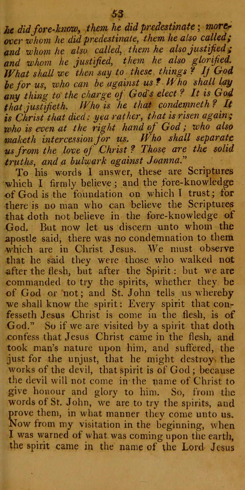 S3 he didfore-know, them lie did predestinate; more* over whom he did predestinate, them he also called; and whom he also called, them he also justified; and whom he justified, them he also glorified. What shall we then say to these things ? If God be for us, who can be against us f Who shall lay any thing to the charge of God's elect ? It is God that just ifieth. Who is he that condemneth ? It is Christ that died: yea rather, that is risen again; who is even at the right hand of God; who also maketh intercession for us. Who shall separate us from the love of Christ ? Those are the solid truths, and a bulwark against Joanna.” To his words 1 answer, these are Scriptures which I firmly believe ; and the fore-knowledge of God is the foundation on which I trust; tor there is no man who can believe the Scriptures that doth not believe in the fore-knowledge of God. But now let us discern unto whom the apostle said, there was no condemnation to them which are in Christ Jesus. We must observe that he said they were those who walked not after the flesh, but after the Spirit: but we are commanded to try the spirits, whether they be of God or not; and St. John tells us whereby we shall know the spirit: Every spirit that con- fesseth Jesus Christ is come in the flesh, is of God.” So if we are visited by a spirit that doth confess that Jesus Christ came in the flesh, and took man’s nature upon him, and suffered, the just for the unjust, that he might destroy, the works of the devil, that spirit is of God ; because the devil will not come in the name of Christ to give honour and glory to him. So, from the words of St. John, we are to try the spirits, and prove them, in what manner they come unto us. Now from my visitation in the beginning, when I was warned of what was coming upon the earth, the spirit came in the name of the Lord Jesus