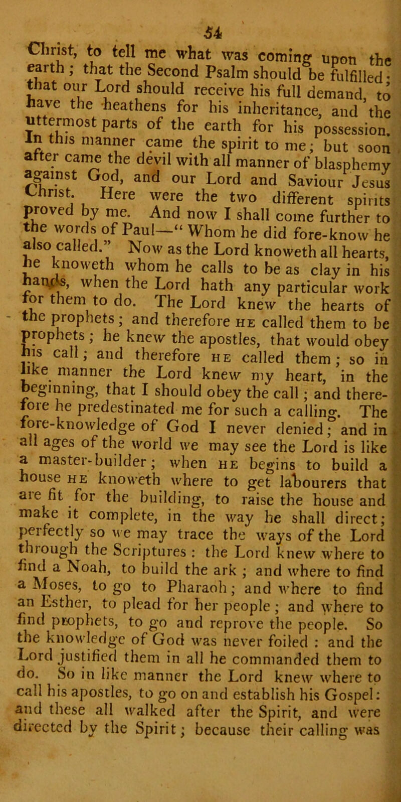 4f4 Christ, to tell me what was coming upon the earth ; that the Second Psalm should be fulfilled- that our Lord should receive his full demand, to have the heathens for his inheritance, and ’the uttermost parts of the earth for his possession. In this manner came the spirit to me; but soon atter came the devil with all manner of blasphemy against God, and our Lord and Saviour Jesus Christ Here were the two different spirits proved by me. And now I shall come further to the words of Paul “ Whom he did fore-know he also called.” Now as the Lord knoweth all hearts, he knoweth whom he calls to be as clay in his ai\C. , when the Lord hath any particular work for them to do. The Lord knew the hearts of the prophets; and therefore he called them to be prophets ; he knew the apostles, that would obey hjs call; and therefore he called them; so in like manner the Lord knew my heart, in the eginning, that I should obey the call; and there- fore he predestinated me for such a calling. The fore-knowledge of God I never denied f and in all ages of the world we may see the Lord is like a mastei - builder; when he begins to build a house he knoweth where to get labourers that aie fit for the building, to raise the house and make it complete, in the way he shall direct; perfectly so we may trace the ways of the Lord through the Scriptures : the Lord knew where to find a Noah, to build the ark ; and where to find a Moses, to go to Pharaoh; and where to find an Esther, to plead for her people ; and where to find prophets, to go and reprove the people. So the knowledge of God was never foiled : and the Lord justified them in all he commanded them to do. So in like manner the Lord knew where to call his apostles, to go on and establish his Gospel: and these all walked after the Spirit, and were directed by the Spirit; because their calling was