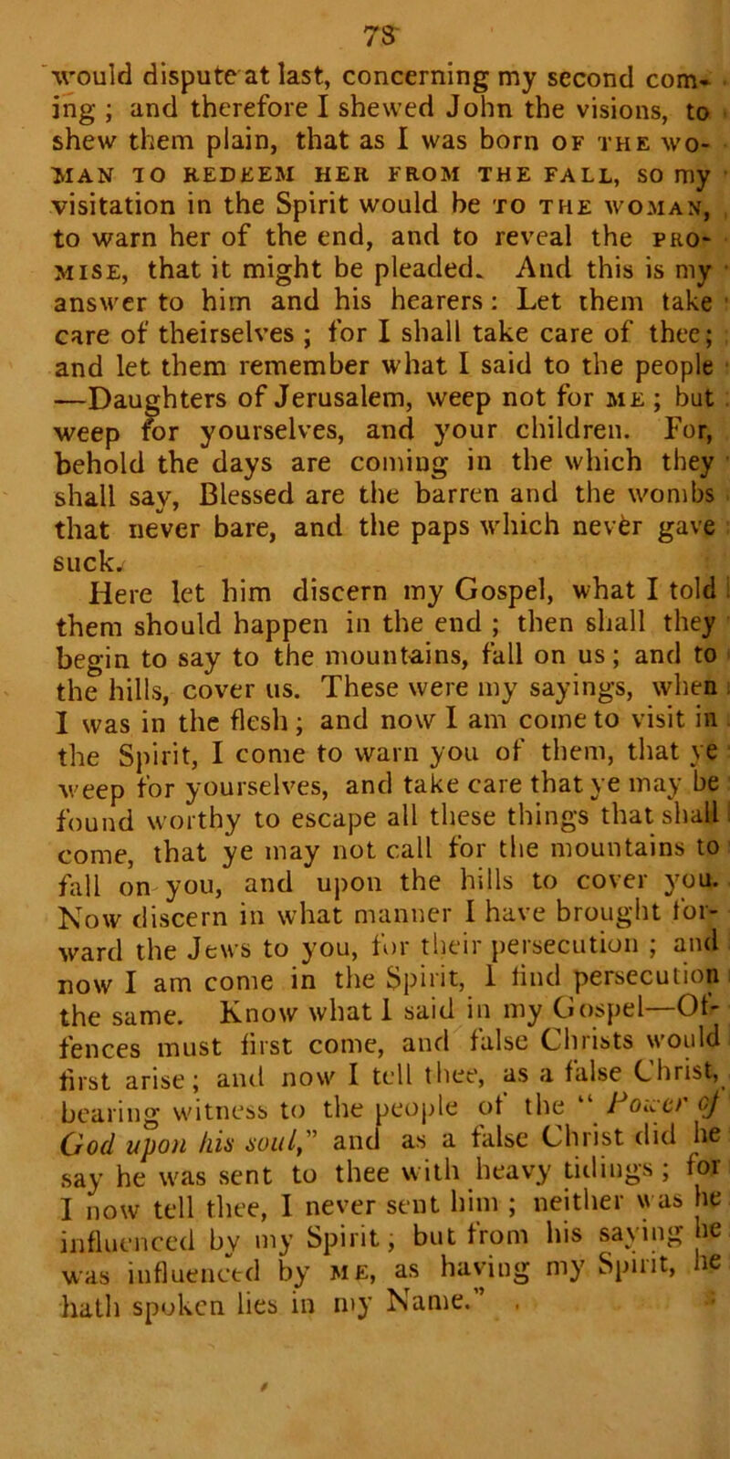 73' would dispute at last, concerning my second com* ing ; and therefore I shewed John the visions, to shew them plain, that as I was born of the wo- man TO REDEEM HER FROM THE FALL, SO my visitation in the Spirit would be to the woman, to warn her of the end, and to reveal the pro- mise, that it might be pleaded. And this is my answer to him and his hearers: Let them take • care of theirselves ; for I shall take care of thee; and let them remember what I said to the people —Daughters of Jerusalem, weep not for me ; but weep for yourselves, and your children. For, behold the days are coming in the which they shall say, Blessed are the barren and the wombs that never bare, and the paps which never gave suck. Here let him discern my Gospel, what I told them should happen in the end ; then shall they begin to say to the mountains, fall on us; and to the hills, cover us. These were my sayings, when I was in the flesh; and now I am come to visit in the Spirit, I come to warn you of them, that ye weep for yourselves, and take care that ye may be found worthy to escape all these things that shall come, that ye may not call for the mountains to fall on you, and upon the hills to cover you. Now discern in what manner I have brought tor- ward the Jews to you, for their persecution ; and now I am come in the Spirit, 1 find persecution the same. Know what 1 said in my Gospel—Of- fences must first come, and false Ghrists would first arise; and now I tell thee, as a false Christ, bearing witness to the people of the “ Foucr cj (Joel upon his soul, ’ and as a false Christ did he say he was sent to thee with heavy tidings; for I now tell thee, I never sent him ; neither was he influenced bv my Spirit; but from his saying he was influenced by me, as having my Spirit, lie hath spoken lies in my Name.