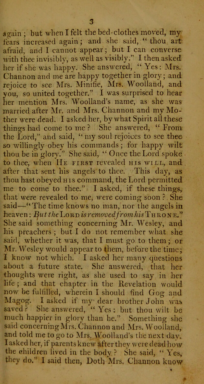 again ; but when I felt tlie bed-clothes moved, my fears increased again; and she said, “ thou art afraid, and I cannot appear; but I can converse with thee invisibly, as well as visibly.” I then asked her if she was happy. She answered, “ Yes: Mrs. Channon and me are happy together in glory; and rejoice to see Mrs. Minifie, Mrs. Woolland, and you, so united together.” I was surprised to hear her mention Mrs. Woolland’s name, as she was married after Mr. and Mrs. Channon and my Mo- ther were dead. I asked her, by what Spirit all these things had come to me ? She answered, “ From the Lord,” and said, “ my soul rejoices to see thee so willingly obey his commands; for happy wilt thou be in glory.” She said, “ Once the Lord spoke to thee, when He first revealed his will, and after that sent his angels to thee. This day, as thou hast obeyed h i s command, the Lord permitted me to come to thee.” I asked, if these things, that were revealed to me, were coming soon ? She said—“The time knows no man, nor the angels in heaven; ^utthe'LoYi-Disremo*vedfromhisT\iRO-^-K.'” She said something concerning Mr. Wesley, and his preachers ; but I do not remember what she said, whether it was, that I must go to them; or Mr. Wesley would appear to them, before the time; I know not which. I asked her many questions about a future state. She answered, that her thoughts were right, as she used to say in her life; and that chapter in the Revelation would now be fulfilled, wherein I should find Gog and Magog. I asked if my dear brother John was saved? She answered, “Yes: but thou wilt be much happier in glory than he.” Something she said concerning Mrs. Channon and Mrs. Woolland, and told me to go to Mrs, Woolland’s the next day. I asked her, if parents knew after they were dead liow the children lived in the body ? She said, “ Yes, they do.” I said then, Doth Mrs. Channon know