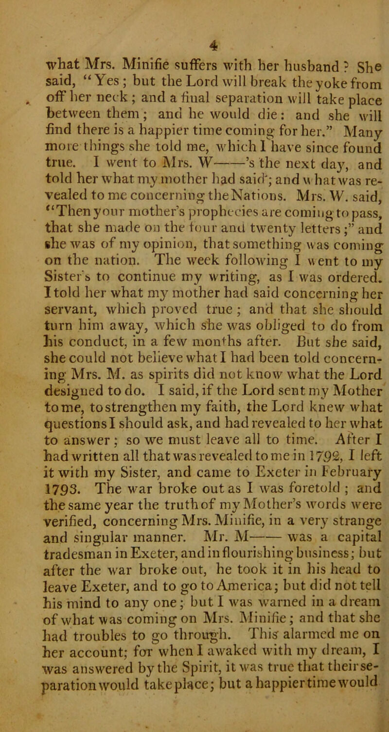 what Mrs. Minifie suffers with her husband ? She said, “ Yes ; but the Lord will break the yoke from off her neck ; and a final separation will take place between them; and he would die: and she will find there is a happier time coming for her.” Many- more things she told me, which 1 have since fonnd true. I went to Mrs. W ’s the next day, and told her what my mother had said'; and what was re- vealed to me concerning theNations. Mrs. W. said, “Then your mother’s prophecies are coming to pass, that she made on the tour and twenty lettersand she was of my opinion, that something was coming on the nation. The week following I went to my Sister s to continue my writing, as I was ordered. I told her what my mother had said concerning her servant, which proved true; and that she should turn him away, which she was obliged to do from his conduct, in a few months after. But she said, she could not believe what I had been told concern- ing Mrs. M. as spirits did not know what the Lord designed to do. I said, if the Lord sent my Mother tome, tostrengthen my faith, the Lord knew what questions I should ask, and had revealed to her what to answer; so we must leave all to time. After I had written all that was revealed tome in 17.92, I left it with my Sister, and came to Exeter in February 1793. The v'ar broke out as I was foretold ; and the same year the truth of my Mother’s words were verified, concerning Mrs. Minifie, in a very strange and singular manner. Mr. M was a capital tradesman in Exeter, and in flourishing business; but after the war broke out, he took it in his head to leave Exeter, and to go to America; but did not tell his mind to any one; but I was warned in a dream of what was coming on Mrs. IMinifie; and that she had troubles to go through. This alarmed me on her account; for when I awaked with my dream, I was answered by the Spirit, itw^as true that theirse- paration would take place; but a happier time would