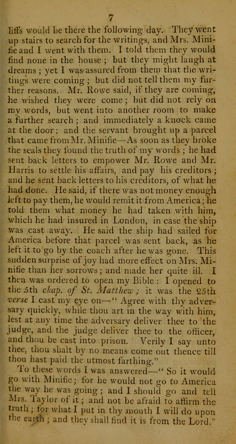 lifFs would be there the following day. They went up stairs to search for the writings, and Mrs. Mini- heand I went with them. I told them they would find none in the house ; but they might laugh at dreams ; yet I was assured from thern that the wri- tings were coming ; but did not tell them my fur- ther reasons. Mr. Rowe said, if they are coming, he wished they were come; but did not rely on. my words, but went into another room to make a further search ; and immediately a knock came at the door; and the servant brought up a parcel that came from Mr. Minifie—As soon as they broke the seals they found the truth of my words ; he had sent back letters to empower Mr. Rowe and Mr. Harris to settle his affairs, and pay his creditors ; and he sent back letters to his creditors, of what he had done. He said, if there was not money enough left to pay them, he would remit it from America; he told them what money he had taken with him, which he had insured in London, in case the ship was cast away. He said the ship had sailed for America before that parcel was sent back, as he left it to go by the coach after he was gone. This sudden surprise of joy had more effect on Mrs. Mi- nifie than her sorrows; and made her quite ill. I then was ordered to open my Bible : I opened to the 5th chap, of St. Matthew; it was the 25th verse I cast my qye on—“ Agree with thy adver- sary quickly, while thou art in the way with him, lest at any time the adversary deliver thee to the judge, and the judge deliver thee to the officer, and thou be cast into prison. Verily I say unto thee, thou shalt by no means come out thence till thou hast paid the utmost farthing.” lo these words I was answered—“ So it would go with Minifie; for he would not go to America the way he was going; and I should go and tell Mrs. Taylor of it; and not be afraid to affirm the truth ; for what I put in thy mouth I will do upon the earth ; and they shall find it is from the Lord.”