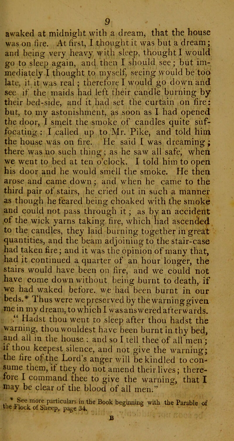 aw'aked at mitlniglit with a dream, that the house was on lire. At first, I thought it was but a dream; and being very heavy with sleep, thought I would go to sleep again, and then I should see; but im- mediately I thought to myself, seeing would be top late, if it was real; therefore I would go down and see if the maids had left their candle burning by their bed-side, and it had set the curtain on fire: but, to my astonishment, ^s soon as I had opened the door, I smelt the smoke of candles quite suf- focating : I called up to Mr. Pike, and told him the house was on fire. He said I was dreaming; there was no such thing; as he saw all safe, when we went to bed at ten o’clock. I told him to open his door and he would smell the smoke. He then arose and came down; and when he came to the third pair of stairs, he cried out in such a manner as though he feared being choaked with the smoke and could not pass through it; as by an accident of the wick yarns taking fire, which had ascended to the candles, they laid burning together in great quantities, and the beam adjoining to the stair-case had taken fire; and it was the opinion of many that, had it continued a quarter of an hour longer, the stairs would have been on fire, and we could not have come down without being burnt to death, if we had waked before, we had been burnt in our beds.* Thus were we preserved by thewarninggiven mein my dream, to which 1 was answered afterwards. Hadst thou went to sleep after thou hadst the warning, thou wouldest have been burnt in thy bed, mid all in the house : and so I tell thee of all men; if thou keepest silence, and not give the warning; the fire of the Lord’s anger vd 11 be kindled to con- sume them, if they do not amend their lives; there- fore I command thee to give the warning, that I may be clear of the blood of all men.” , particulars, in the Book beguming with the Parable of the Flock of Sheep, page 34, B