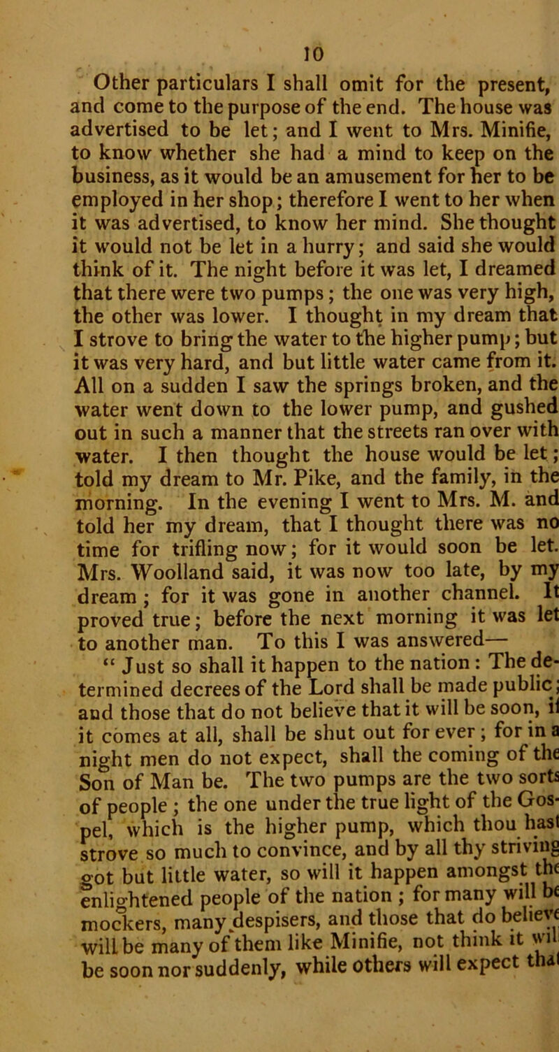 Other particulars I shall omit for the present, and come to the purpose of the end. The house was advertised to be let; and I went to Mrs. Minifie, to know whether she had a mind to keep on the business, as it would be an amusement for her to be employed in her shop; therefore I went to her when it was advertised, to know her mind. She thought it would not be let in a hurry; and said she would think of it. The night before it was let, I dreamed that there were two pumps; the one was very high, the other was lower. I thought in my dream that I strove to bring the water to the higher pump; but it was very hard, and but little water came from it. All on a sudden I saw the springs broken, and the water went down to the lower pump, and gushed out in such a manner that the streets ran over with water. I then thought the house would be let; told my dream to Mr. Pike, and the family, in the morning. In the evening I went to Mrs. M. and told her my dream, that I thought there was no time for trifling now; for it would soon be let. Mrs. Woolland said, it was now too late, by my dream; for it was gone in another channel. It proved true; before the next morning it was let to another man. To this I was answered— “ Just so shall it happen to the nation : The de- termined decrees of the Lord shall be made public; and those that do not believe that it will be soon, il it comes at all, shall be shut out for ever; for in a night men do not expect, shall the coming of the Son of Man be. The two pumps are the two sorts of people ; the one under the true light of the Gos- pel, which is the higher pump, which thou hast strove so much to convince, and by all thy striving got but little water, so will it happen amongst the enlio-htened people of the nation ; for many will be modiers, many despisers, and those that do believe will be many of them like Minifie, not think it will be soon nor suddenly, while others will expect thal