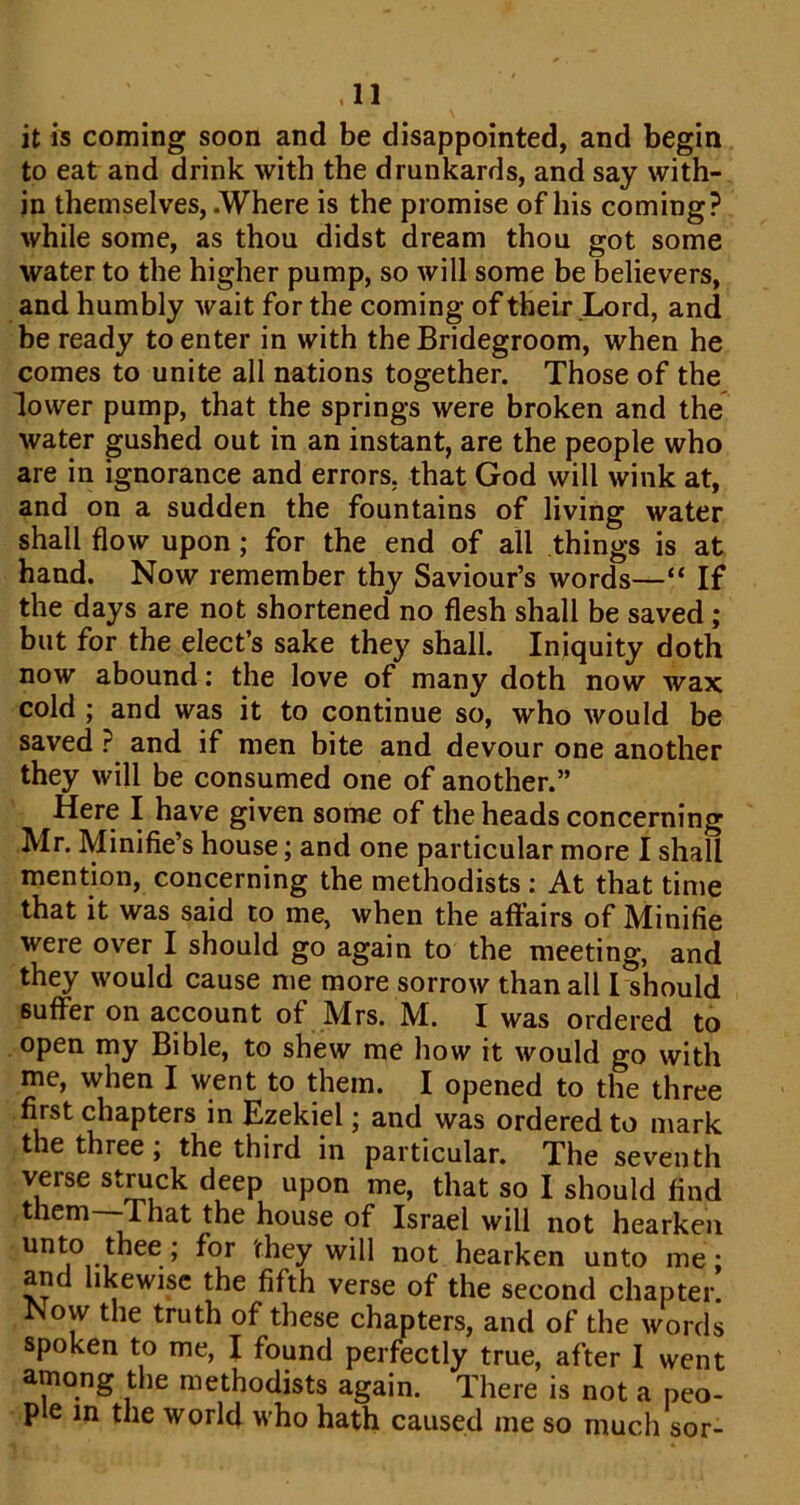 it is coming soon and be disappointed, and begin to eat and drink with the drunkards, and say with- in themselves, .Where is the promise of his coming? while some, as thou didst dream thou got some water to the higher pump, so will some be believers, and humbly wait for the coming of their Lord, and be ready to enter in with the Bridegroom, when he comes to unite all nations together. Those of the lower pump, that the springs were broken and the water gushed out in an instant, are the people who are in ignorance and errors, that God will wink at, and on a sudden the fountains of living water shall flow upon; for the end of all things is at hand. Now remember thy Saviour’s words—“ If the days are not shortened no flesh shall be saved; but for the elect’s sake they shall. Iniquity doth now abound: the love of many doth now wax cold ; and was it to continue so, who would be saved ? and if men bite and devour one another they will be consumed one of another.” Here I have given some of the heads concerning Mr. Minifie’s house; and one particular more I shall mention, concerning the methodists : At that time that it was said to me, when the affairs of Minifie were over I should go again to the meeting, and they would cause me more sorrow than all I should suffer on account of Mrs. M. I was ordered to open my Bible, to shew me how it would go with me, when I went to them. I opened to the three first chapters in Ezekiel; and was ordered to mark the three; the third in particular. The seventh verse stmck deep upon me, that so I should find thcm—That the house of Israel will not hearken will not hearken unto me; and likewise the fifth verse of the second chapter. ^ow the truth of these chapters, and of the words spoken to me, I found perfectly true, after I went among tlie methodists again. There is not a peo- ple in the world who hath caused me so much sor-