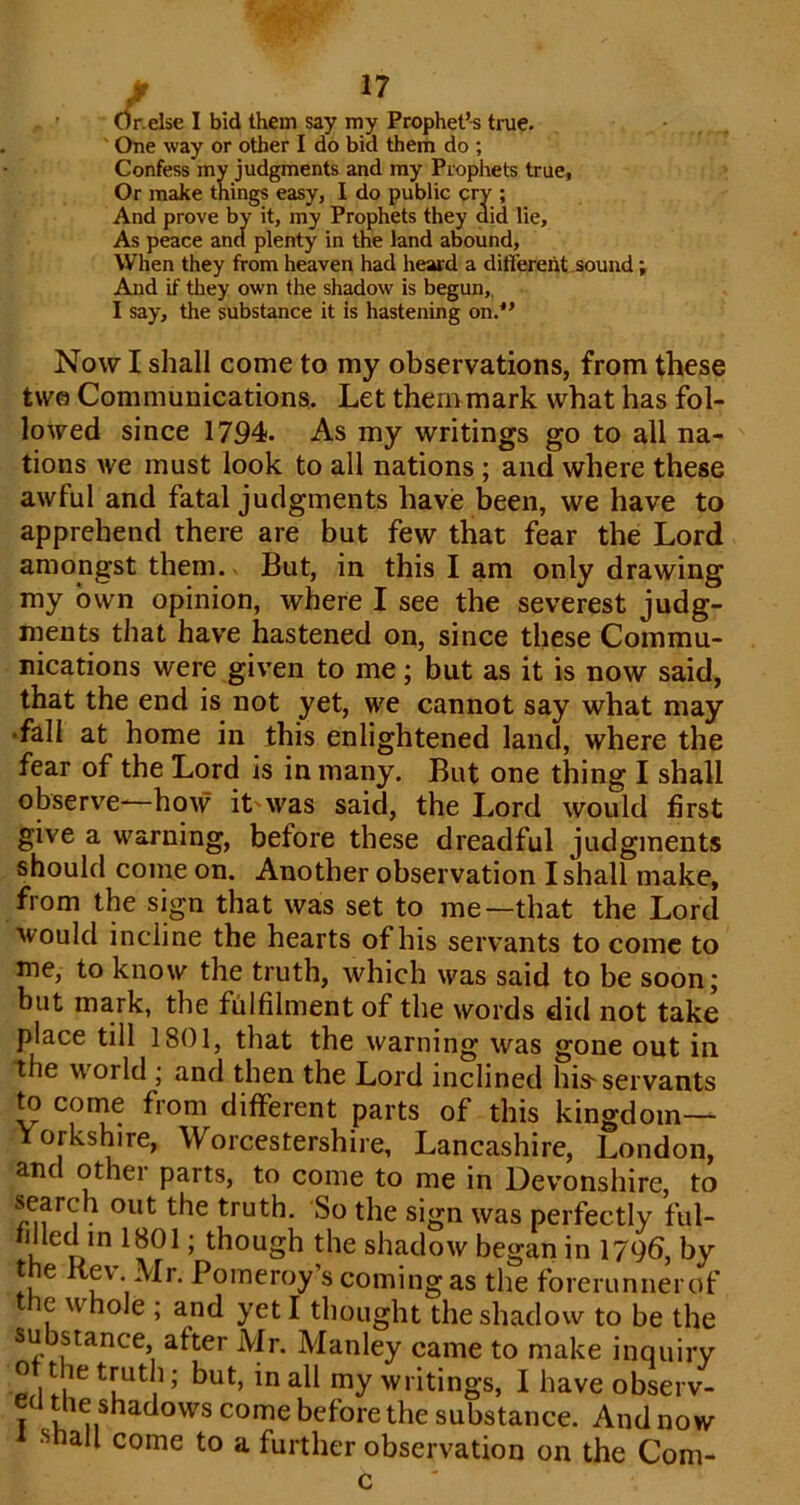 / . Or.else I bid them say my Prophet’-s true. ' One way or other I do bid them do ; Confess my judgments and my Prophets true, Or make things easy, I do public cry ; And prove by it, my Prophets they aid lie. As peace and plenty in the land abound, When they from heaven had heard a different-sound; And if they own the shadow is begun,. I say, the substance it is hastening on.*’ Now I shall come to my observations, from these tw© Communications,. Let themmark what has fol- lowed since 1794. As my writings go to all na- tions we must look to all nations ; and where these awful and fatal judgments have been, we have to apprehend there are but few that fear the Lord amongst them. But, in this I am only drawing my own opinion, where I see the severest judg- ments that have hastened on, since these Commu- nications were given to me; but as it is now said, that the end is not yet, we cannot say what may •fall at home in this enlightened land, where the fear of the Lord is in many. But one thing I shall observe-—how it'was said, the Lord would first give a warning, before these dreadful judgments should come on. Another observation I shall make, from the sign that was set to me—that the Lord would incline the hearts of his servants to come to me, to know the truth, which was said to be soon; but mark, the fulfilment of the words did not take place till 1801, that the warning was gone out in the world ; and then the Lord inclined his-servants to corne from different parts of this kingdom— Yorkshire, Worcestershire, Lancashire, London, and other parts, to come to me in Devonshire, to truth. So the sign was perfectly ful- filled in 1801; though the shadow began in 1796, by the Kev Mr. Pomeroy’s coming as the forerunner of the whole ; and yeti thought the shadow to be the substance after Mr. Manley came to make inquiry ot the truth; but, in ail my writings, I have observ- ed the shadows come before the substance. And now Shall come to a further observation on the Com-