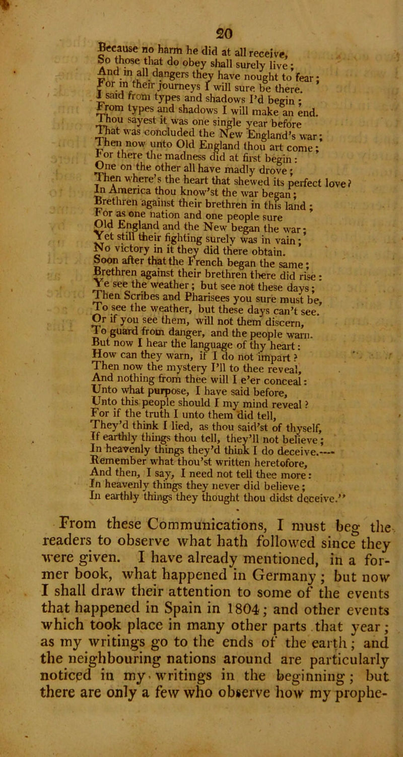 Because no harm he did at all receive, &o those tliat do obey shall surely live; FW nought to fear; 1 ^ there, i said from types and shadows I’d begin : * rom types and shadows I will make an end. ^ou sayest it was one single year before lhat was concluded the New England’s war; 1 hen now unto Old England thou art come; * or there tlie madness did at first begin: One on the other all have madly drove * Then where’s the heart that shewed its perfect love? *n America thou know’st the war began; Brethren against their brethren in this land ; ^or a.s one nation and one people sure Old England and the New began the war; Tet still their fighting surely was in vain; No victory in it th^ did there obtain. Soon after that the French began the same; Brethren against their brethren there did rise • Ye see the weather; but see not these days; * Then Scribes and Pharisees you sure must be. To see the weather, but these days can’t see. Or if you see them, will not them discern. To guard from danger, and the people warn. But now I hear the language of thy heart: How can they warn, if I do not impart ? Then now the mystery I’ll to thee reveal. And nothing from thee will I e’er conceal: Unto wl^t purpose, I have said before, Unto this people should I my mind reveal ? For if the truth I unto them 'did tell. They’d think I lied, as thou said’st of thyself. If earthly things thou tell, they’ll not believe; In heavenly things they’d think I do deceive.-— Bemember what thou’st written heretofore. And then, I say, I need not tell thee more: In heavenly things they never did believe; In earthly things they thought thou didst deceive From these Communications, I must beg tlie readers to observe what hath followed since they were given. I have already mentioned, in a for- mer book, what happened in Germany ; but now I shall draw their attention to some of the events that happened in Spain in 1804; and other events which took place in many other parts that year; as my writings go to the ends of the earth; and the neighbouring nations around are particularly noticed in my. writings in the beginning; but there are only a few who observe how my prophe-