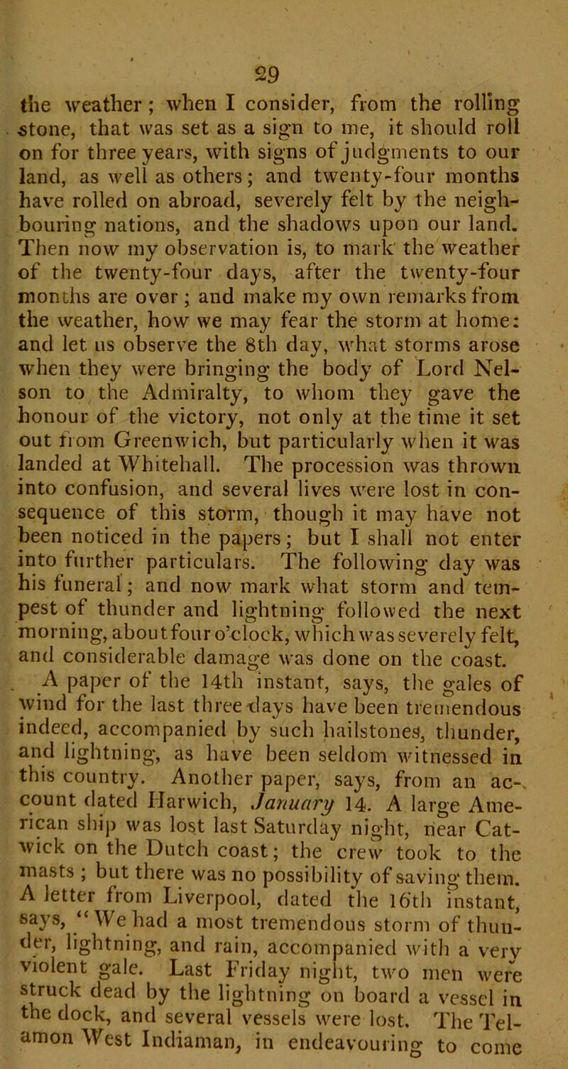 the weather; when I consider, from the rolling 5tone, that was set as a sign to me, it should roll on for three years, with signs of judgments to our land, as well as others; and twenty-four months have rolled on abroad, severely felt by the neigh- bouring nations, and the shadows upon our land. Then now my observation is, to mark' the weather of the twenty-four days, after the twenty-four months are over ; and make my own remarks from the weather, how we may fear the storm at home; and let us observe the 8th day, what storms arose when they were bringing the body of Lord Nel- son to the Admiralty, to whom they gave the honour of the victory, not only at the time it set out from Greenwich, but particularly when it was landed at Whitehall. The procession was thrown into confusion, and several lives were lost in con- sequence of this storm, though it may have not been noticed in the papers; but I shall not enter into further particulars. The following day was his funeral; and now mark what storm and tem- pest of thunder and lightning followed the next morning, aboutfour o’clock, which was severely felt, and considerable damage was done on the coast. A paper of the 14th instant, says, the gales of wind for the last three days have been tremendous indeed, accompanied by such hailstones, thunder, and lightning, as have been seldom witnessed in this country. Another paper, says, from an ac-. count dated Harwich, January 14. A large Ame- rican ship was lost last Saturday night, near Cat- wick on the Dutch coast; the crevv took to the masts ; but there was no possibility of saving them. A letter from Liverpool, dated the l6th instant, says, “ Weliad a most tremendous storm of thun- der, lightning, and rain, accompanied Mdtli a very violent gale. Last Friday night, two men were struck dead by the lightning on board a vessel in the dock, and several vessels were lost. The Tel- amon West Indiaman, in endeavouring to come