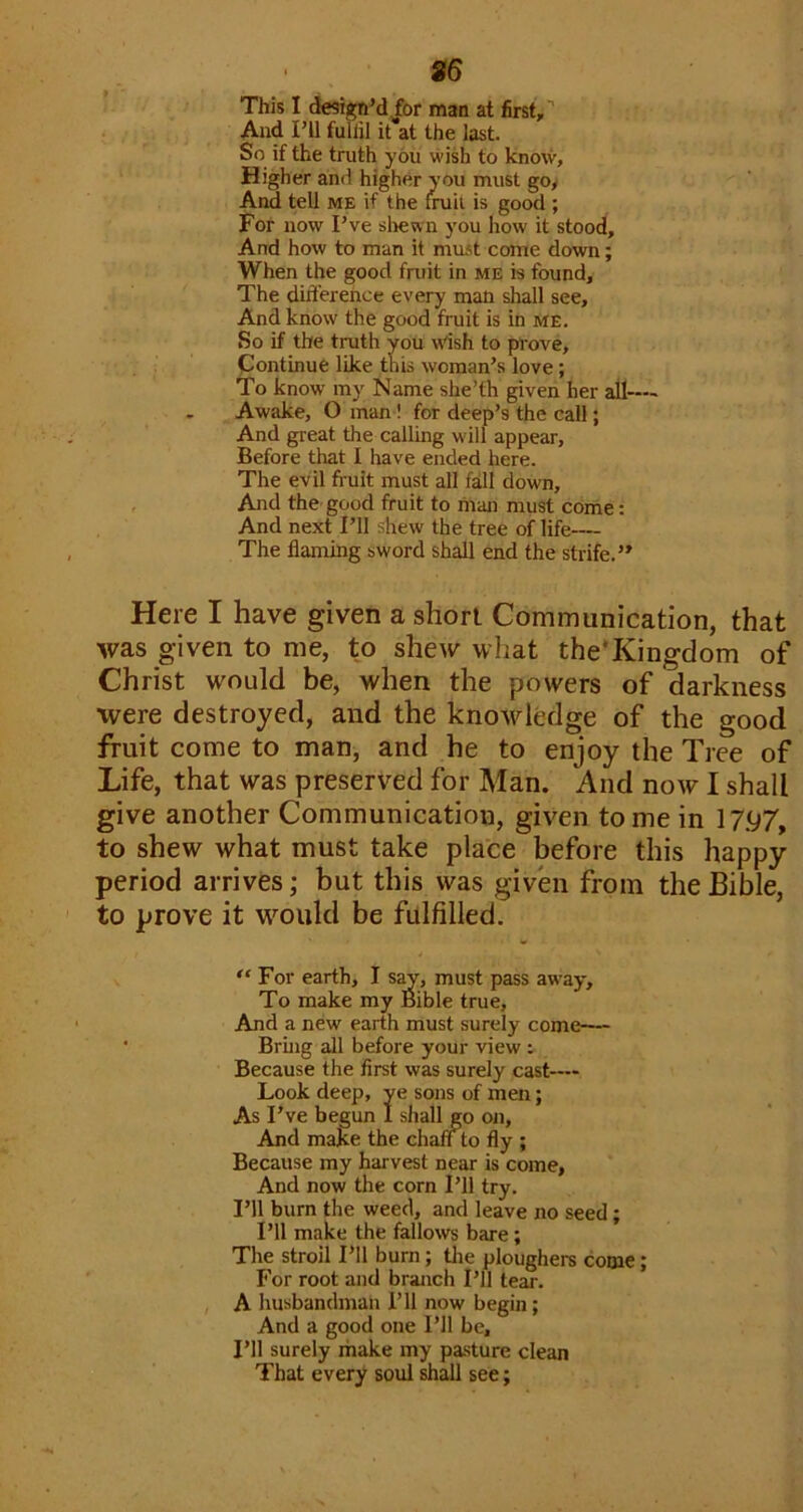 S6 This I desiguM for man at first,'' And ril full'll it at the last. So if the truth you wish to know. Higher and higher you must go. And tell me if the miil is good ; For now Pve shewn you how it stood. And how to man it must come down; When the good fntit in me is found. The difference every man shall see. And know the good fruit is in me. So if the truth you Wish to pl'ove, Pontinue like this woman’s love; To know my Name she’th given her all— Awake, O man! for deep’s the call; And great the calling will appear, Before that I have ended here. The evil fruit must all fall down, , And the-good fruit to man must come: And next I’ll shew the tree of life— The flaming sword shall end the strife.” Here I have given a short Communication, that was given to me, to shew what the‘Kingdom of Christ would be, when the powers of darkness were destroyed, and the knowledge of the good fruit come to man, and he to enjoy the Tree of Life, that was preserved for Man. And now I shall give another Communication, given tome in 17.97, to shew what must take place before this happy period arrives; but this was given from the Bible, to prove it wmuld be fulfilled. “ For earth, I s^, must pass aw'ay. To make my Bible true. And a new earth must surely come— • Bruig all before your view : Because the first was surely cast— Look deep, ye sons of men; As I’ve begun I shall go oji. And make the chan to fly ; Because my harvest near is come, And now the corn I’ll try. I’ll burn the weed, and leave no seed; I’ll make the fallows bare; The stroil I’ll burn; tlie ploughers come; For root and branch I’ll tear. , A husbandman I’ll now begin; And a good one I’ll be. I’ll surely make my pa.sture clean That every soul shall see;