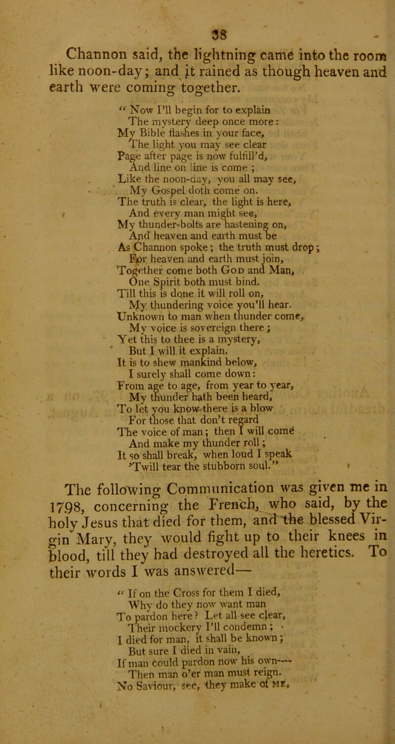 Channon said, the lightning came into the room like noon-day; and it rained as though heaven and earth were coming together. “ Now I’ll begin for to explain The mysterj' deep once more: My Bible flashes in your face. The light you may see clear Pa^ after page is now fulfill’d. And line on line is come ; Like the noon-aay, you all may see, • * ’ My Gospel doth come on. The truth is clear, the light is here, « And every man might see, ' My thunder-bolts are hastening on. And heaven and earth must be As Chamion spoke; the truth must drop; %r heaven and earth must join. Together come both God and Man, One Spirit both must bind. Till this is done it will roll on. My thundering voice you’ll hear. Unknown to man when thunder come. My voice is sovereign there ; Y et this to thee is a mystery, * But I will it explain. It is to shew mankind below, I surely shall come down: From age to age, from year to year. My thunder hath been heard, To let you know-there is a blow For tnose that don’t regard The voice of man; then I will come And make my thunder roll; It so shall break, when loud I speak ’'Twill tear the stubborn soul.” * The following Communication was given me in 17.98, concerning the French^ who said, by the holy Jesus that died for them, and the blessed Vir- gin Mary, they would fight up to their knees in blood, till they had destroyed all the heretics. To their words I was answered— % “ If on the Cross for them I died. Why do they now want man To pardon here ? Let all see clear, 1 neir mockery I’ll condemn; • I died for man, it shall be known; But sure I died in vain. If man tould pardon now' his own—— • • Then man o’er man must reign. No Saviour, see, they make ot me. ,1