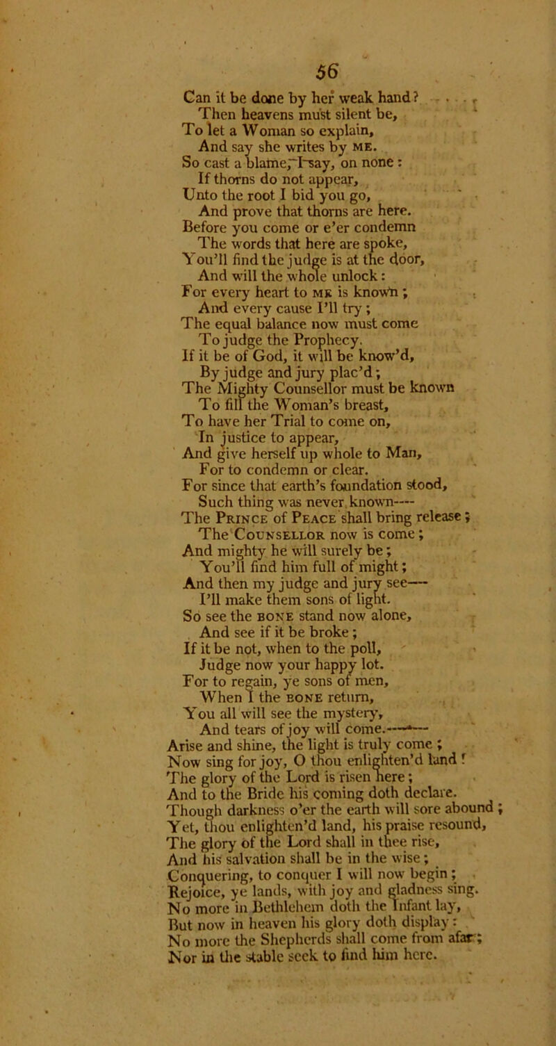 Can it be done by her weak hand? - . .., Then heavens must silent be, ‘ To let a Woman so explain. And say she writes by me. So cast a blame,~I'say, on none: If thorns do not appear. Unto the root I bid you go, ' • And prove that thorns are here. Before you come or e’er condemn The words that here are spoke. You’ll find the judge is at the door. And w'ill the whole unlock: For every heart to mk is knowb ; i And every cause I’ll try; The equal balance now must come To judge the Prophecy. If it be of God, it will be know’d. By judge and jury plac’d; The Mighty Counsellor must be known To fill the Woman’s breast. To have her Trial to ccane on. In justice to appear. And give herself up whole to Man, For to condemn or clear. For since that earth’s foundation stood. Such thing was never. knowTi— The Prince of Peace shall bring release; The Counsellor now is come; And mighty he will surely be; You’ll find him full of might; And then my judge and jury see— I’ll make them sons of light. So see the bone stand now alone. And see if it be broke; If it be not, when to the poll,  - Judge now your happy lot. For to regain, ye sons of men. When I the bone return, You all will see the mystery. And tears of joy will come.—— Arise and shine, the light is truly come ; Now sing for joy, O thou enlighten’d land f The glory of the Lord is risen here; And to the Bride his coming doth declare. Though darkness o’er the earth will sore abound Yet, Uiou enlighten’d land, his praise resound. The glory of the Lord shall in thee rise. And his salvation shall be in the wise; Conquering, to conquer I will now begin; Rejoice, ye lands, with joy and gladness sing. No more in Bethlehem doth the Infant lay. But now in heaven his glory doth display: No more the Shepherds shall come from afar; Nor in tlie stable seek to find him here.