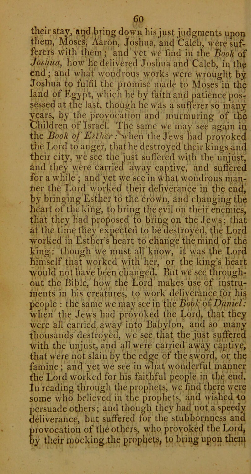 ^0 their stay, and bring down his just judgments upon them, Moses, Aaron, joshua, and Caleb, were suf- ferers with them ; and yet we find in the Book of Joshua, how he delivered Joshua and Caleb, in the end; and what' wondrous works were \yrought by Joshua to fulfil the promise made to Moses in the land of fegypt, which he by faith and patience pos- sessed at the last, though he M^as a sufferer so many years, by the provocation and murmuring of the Children of Israel. The same we may see again in the Book of Esther the Jews had provoked the Lord to anger, thathe destroyed their kings-and their city, we see the just suffered with the unjust, and they were carried away captive, and suffered for a while ; and'yet we see in what wondrous man- ner the Lord worked their deliverance in die end, by brino ing Esther to the crown, and changing the heart of the king, to bring the evil on their enemies, that they had proj^osed to bring on the Jews; that at the time they expected to be destroyed, the Lord worked in Esther’s heart to change'the mind of the king; though we must all know, ii was the Lord himself that worked with her, or the king’s heart would not have been cljianged. But we sep tiirough- out the Bible,'how the Lord makes iise of instru- ments in his creatures, to work deliverance fpr hisi people : the same we may see in i\\eiBook 6tDaniel: wheri'the Jews had provoked the Lord, t,hat they were all carried, away into Babylon, and so many thousands destroyed, we see that the just suffered with the unjust, and all were carried away captive, that were not slain by the edge of the sword, or the famine; and yet we see in \^iat wonderful manner the Lord worked for his faithful people in the end. in reading through the prophets, we find there were some who believed in the prophets, and ^yished to persuade others; and though they had not'a speedy deliverance, but suffered for the stubbornness and