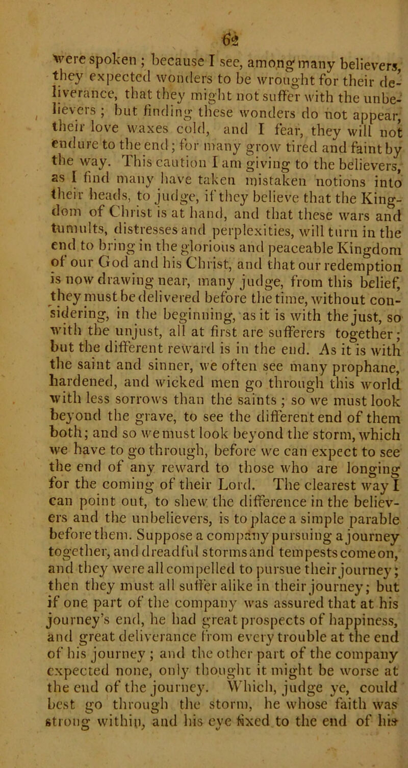 Vere spoken ; because I see, amongf many believers, they expected wonders to be wrought for their de- liverance, that they might not suffer with the unbe- ^ iievers ; but finding these wonders do not appear, their love waxes cold, and I fear, they will not endure to the end; for many grow tired and faint by the way. This caution I am giving to the believers, as I find many have taken mistaken notions into their heads, to judge, if they believe that the King- dom of Christ is at hand, and that these wars and tumults, distresses and perplexities, will turn in the end to bring in the glorious and peaceable Kingdom of our God and his Christ, and that our redemption is now drawing near, many judge, from this belief, they must be delivered before the time, without con- sidering, in the beginning, as it is with the just, so with the unjust, all at first are sufferers together; but the different reward is in the end. As it is with the saint and sinner, we often see many prophane, hardened, and wicked men go through this world with less sorrows than the saints ; so we must look beyond the grave, to see the different end of them both; and so we must look beyond the storm, which we have to go through, before we can expect to see the end of any reward to those who are longing for the coming of their Lord. The clearest way I can point out, to shew the difference in the believ- ers and the unbelievers, is to place a simple parable before them. Suppose a company pursuing a journey together, and dreadful storms and tern pests come on, and they were all compelled to pursue their journey; then tliey must all suffer alike in their journey; but if one part of the company was assured that at his journey’s end, he had great prospects of happiness, and great deliverance from every trouble at the end of his journey ; and the other part of the company expected none, only thought it might be worse at the end of the journey. Which, judge ye, could best go through the storm, he whose faith was strong within, and his eye hxed to the end of hi.s
