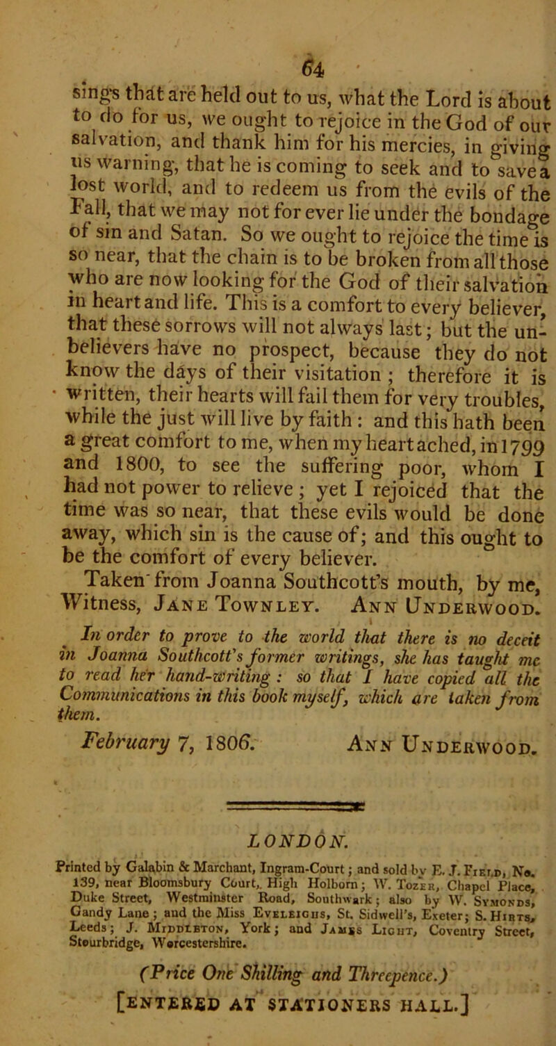 ^4 ' sing-s th^t are held out to us, what the Lord is about to do for us, we ought to rejoice in the God of our salvation, and thank him for his mercies, in giving us warning, that he is coming to seek and to savea lost world, and to redeem us from the evils of the Fall, that we may not for ever lie under the bondage of sin and Satan. So we ought to rejoice the time is so near, that the chain is to be broken from all those who are now looking for the God of their salvation in heart and life. This is a comfort to every believer that these sorrows will not always last; but the un- believers have no prospect, because they do not know the days of their visitation ; therefore it is written, their hearts will fail them for very troubles, while the just will live by faith : and this hath been a great comfort to me, when my heart ached, ini 759 and 1800, to see the suffering poor, w’hom I had not power to relieve ; yet I rejoiced that the time was so near, that these evils would be done away, which sin is the cause of; and this ought to be the comfort of every believer. Taken'from Joanna Southcott’s mouth, by me, Witness, Jane Townley. Ann Underwood. In order to prove to the world that there is no deceit in Joanna Southcott's former writings, she has tauf'ht me to read her hand-writing : so that I have copied 'all the Communications in this book myself, which are taken from them. February 7, 1806. Ann Underwood. LONDON. Printed by Gak,bin & Marchant, Ingram-Court; and sold bv E. J. Fiem), N«. 139, near Bloomsbury Court,. High Holborn; W. Tozer, Chapel Place, Duke Street, Westminster Road, Southwark; also by W. Symonds, Gandy Lane; and the Miss Evbleious, St. Sidwell’s, E.^eter; S.Hibts, Leeds; J. MrnnXBTON, York; and Jamss Licut, Coventry Street, Stourbridge, Worcestershire. (Price One Shilling and Threepence.) [enter£d at stationers hall.]