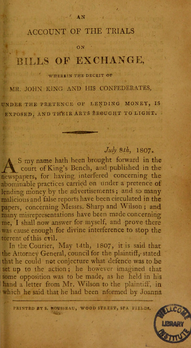 / . AN i | ACCOUNT OF THE TRIALS ON . BILLS OF EXCHANGE, WHEREIN THE DECEIT OF 'if. - ( y MR. JOHN KING AND HIS CONFEDERATES, UNDER THE PRETENCE OF LENDING MONEY, IS EXPOSED, AND TH^EIR ARTS BROUGHT TO LIGHT. - * . / - { * % July 8th, 1807. AS my name hath been brought forward in the court of King’s Bench, and published in the newspapers, for having, interfered concerning the abominable practices carried on under a pretence of lending money by the advertisements; and so many malicious and false reports have been circulated in the papers, concerning Messrs. Sharp and Wilson ; and many misrepresentations have been made concerning me, I shall now answer for myself, and prove there was cause enough for divine interference to stop the torrent of this evil. In the Courier, May 14th, 1807, it is said that the Attorney General, council for the plaintiff, stated that he could not conjecture what defence was to be set up to the action; he however imagined that some opposition was to be made, as he held in his hand a letter from Mr. Wilson to the plaintiff, in which he said that he had been nformed by Joanna PRINTED BY S. ROUSSEAU, WOOD STREET, STA FIELDS, /