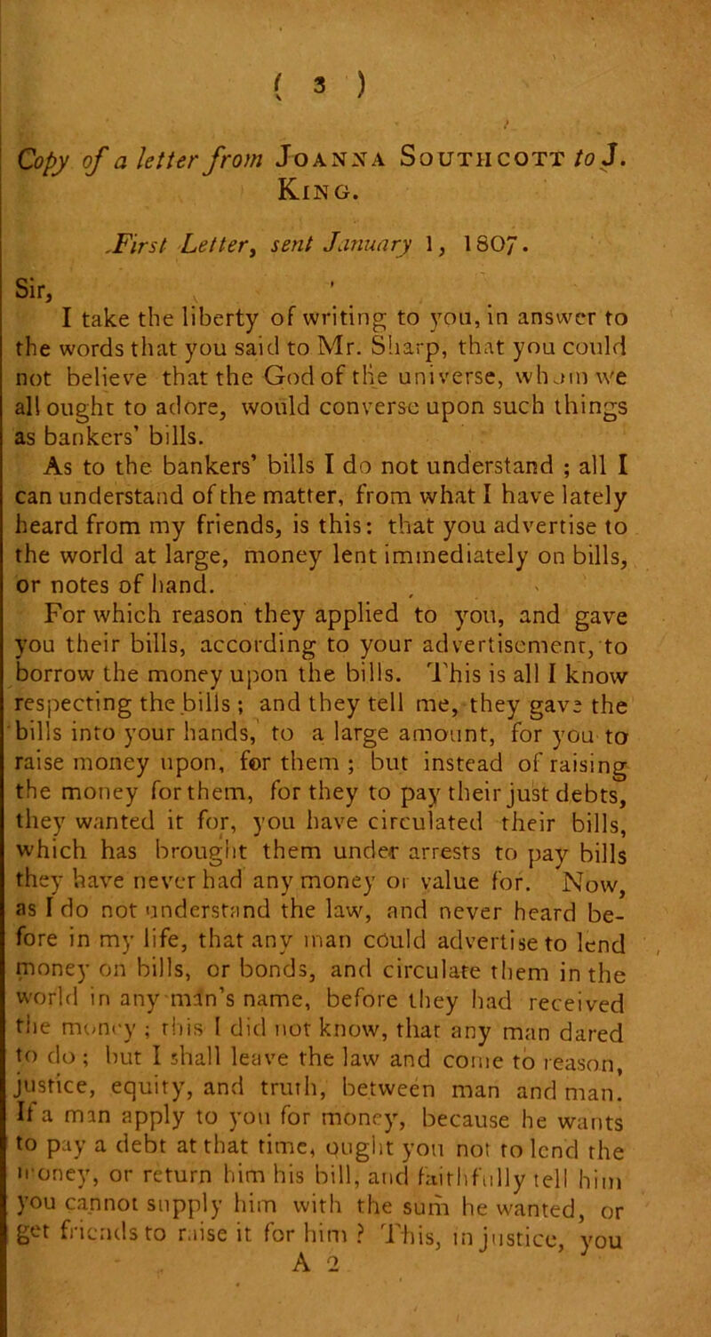 Copy of a letter from Joanna Southcott to J. King. .First Letter, sent January 1, 180”. Sir, , ’ I take the liberty of writing to you, in answer to the words that you said to Mr. Sharp, that you could not believe that the God of the universe, whom we all ought to adore, would converse upon such things as bankers’ bills. As to the bankers’ bills I do not understand ; all I can understand of the matter, from what I have lately heard from my friends, is this: that you advertise to the world at large, money lent immediately on bills, or notes of hand. For which reason they applied to you, and gave you their bills, according to your advertisement, to borrow the money upon the bills. This is all I know respecting the bills ; and they tell me, they gave the bills into your hands, to a large amount, for you to raise money upon, for them ; but instead of raising the money for them, for they to pay their just debts, they wanted it for, you have circulated their bills, which has brought them under arrests to pay bills they have never had any money or value for. Now, as I do not understand the law, and never heard be- fore in my life, that any man could advertise to lend money on bills, or bonds, and circulate them in the world in any man’s name, before they had received tiie money ; this l did not know, that any man dared to do ; but I shall leave the law and come to reason, justice, equity, and truth, between man and man. If a man apply to you for money, because he wants to pay a debt at that time, ought you not to lend the money, or return him his bill, and faithfully tell him you cannot supply him with the sum he wanted, or get friends to raise it for him ? This, injustice, you