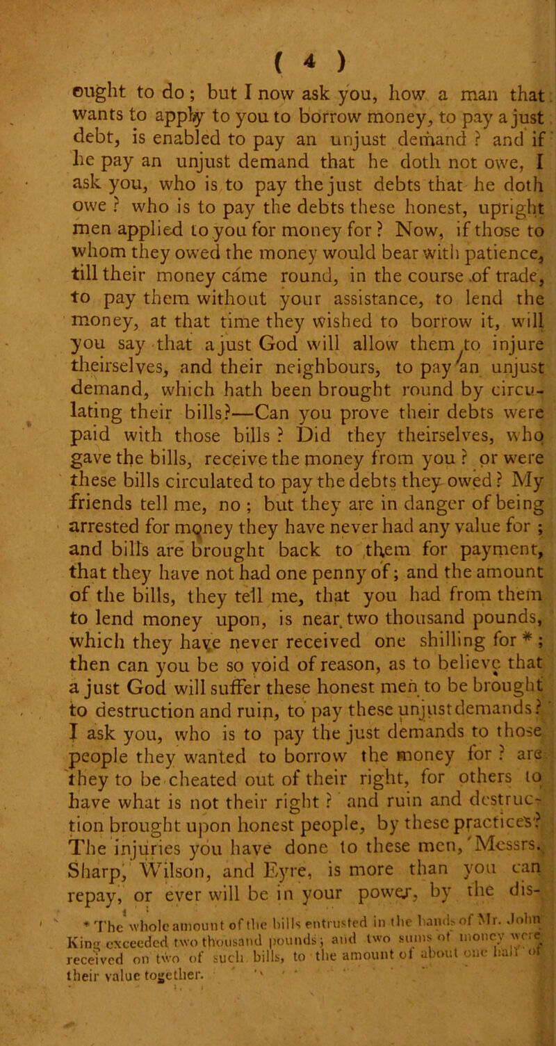 ought to do; but I now ask you, how a man that wants to apply to you to borrow money, to pay a just debt, is enabled to pay an unjust demand? and if lie pay an unjust demand that he doth not owe, I ask you, who is to pay the just debts that he doth owe ? who is to pay the debts these honest, upright men applied to you for money for ? Now, if those to whom they owed the money would bear with patience, till their money came round, in the course .of trade, to pay them without your assistance, to lend the money, at that time they wished to borrow it, will you say that a just God will allow them to injure theirselves, and their neighbours, topay'an unjust demand, which hath been brought round by circu- lating their bills?—Can you prove their debts were paid with those bills ? Did they theirselves, who gave the bills, receive the money from you ? or were these bills circulated to pay the debts they owed ? My friends tell me, no ; but they are in danger of being arrested for mqney they have never had any value for ; and bills are brought back to them for payment, that they have not had one penny of; and the amount of the bills, they tell me, that you had from them to lend money upon, is near two thousand pounds, which they haye never received one shilling for * ; then can you be so void of reason, as to believe that a just God will suffer these honest men to be brought to destruction and ruin, to pay these unjust demands? I ask you, who is to pay the just demands to those people they wanted to borrow the money for ? are they to be cheated out of their right, for others to have what is not their right ? and ruin and destruc- tion brought upon honest people, by these practices? The injuries you have done to these men, Messrs. Sharp, Wilson, and Eyre, is more than you can repay, or ever will be in your powej', by the dis- * The whole amount of the bills entrusted in die hands of Mr. John Kinir exceeded two thousand pounds; and two sums ot money were received on two of such bills, to the amount of about one halt <>t their value together.