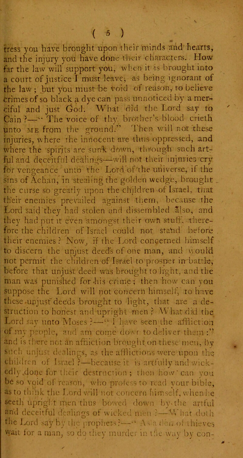 ( 5 ) tress you have brought upon their minds and hearts, and the injury you have done their characters. How far the law will support you, when it -is brought into a court of justice I must leaver as being ignorant of the law ; but you must be void ol reason, to believe Crimes of so black £ dye can pass unnoticed by a mer- ciful and just Ciod. What did the Lord say to Cain The voice of thy, brother’s blood crieth unto me from the ground.” Then will not these injuries, where the innocent are thus oppressed, .and where the spirits are sunk down, through such art- ful and deceitful dealings—-will not their injuries cry for vengeance unto the Lord of the universe, if the O * sins of Atchan, in stealing the golden wedge, brought the curse so greatly upon the children of Israel, that their enemies prevailed against them, because the Lord said they had stolen and dissembled .ajso, and they had put it even amongst their own stuff, there- fore the children of Israel could not staYid before their enemies? Now, if the Lord concerned himself to discern the unjust deed's of one man, and w ould not permit the children of Israel to prosper irrbattle, before that unjust deed was brought to light, and the man was punished for Lis crime; then how can you suppose the Lord will not concern himself, to have these-unjust'deeds brought to light, that are a de- struction to honest and upright men ? What did the Lord say unto Moses ? — “ I have seen the affliction of my people, arid am come dowr to deliver them and is there not an affliction brought on these men, by such unjust dealings, as the afflictions were upon the children of Israel?—because it is artfully and wiek- edlyfflone lor their destruction; thon how'can you be so void of reason, who profess to read vour bibie, as to think the Lord will not concern himself, when he seeth upright men thus bowed down by«the artful and deceitful dealings of wicked men ?—What doth the Lord say by the prophets?—As-a deii of thieves wait for a man, so do they murder in the way by con-