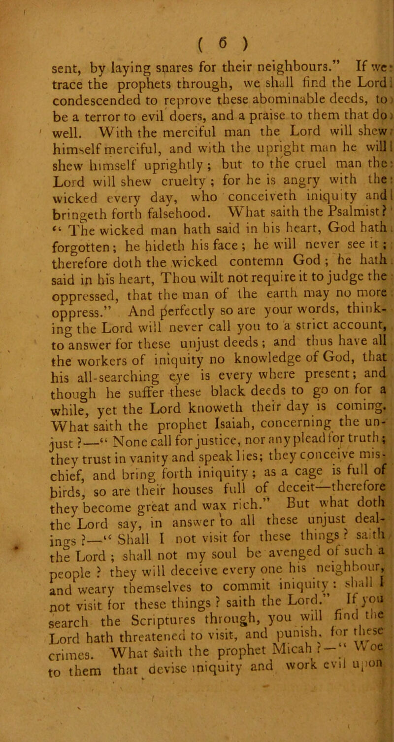 sent, by laying snares for their neighbours.” If we- trace the prophets through, we shall find the Lord, condescended to reprove these abominable deeds, to be a terror to evil doers, and a praise to them that do well. With the merciful man the Lord will shew, himself merciful, and with the upright man he will I shew himself uprightly; but to tlie cruel man the: Lord will shew cruelty ; for he is angry with the wicked every day, who conceiveth iniquity and i bringeth forth falsehood. What saith the Psalmist ? The wicked man hath said in his heart, God hath forgotten; he hideth his face ; he will never see it; therefore doth the wicked contemn God ; he hath said in his heart, Thou wilt not require it to judge the oppressed, that the man of the earth may no more oppress.” And perfectly so are your words, think- ing the Lord will never call you to a strict account, to answer for these unjust deeds ; and thus ha\e all the workers of iniquity no knowledge of God, that his all-searching eye is everywhere present; and though he suffer these black deeds to go on for a while, yet the Lord knoweth their day is coming. What saith the prophet Isaiah, concerning the un- just ?—“ None call for justice, nor anypleadfor truth; they trust in vanity and speak lies; they conceive mis- chief, and bring forth iniquity; as a cage is full of birds, so are their houses full of deceit—therefore they become great and wax rich. But what doth . the Lord say, in answer to all these unjust deal- ings ?—“Shall I not visit for these things? saith the Lord ; shall not my soul be avenged of such a people ? they will deceive every one his neighbour, and weary themselves to commit iniquity: shall I not visit for these things ? saith the Lord. I search the Scriptures through, you will find the Lord hath threatened to visit-, and punish, tor these crimes. What s'aith the prophet Micah vV oe to them that devise iniquity and work evil upon