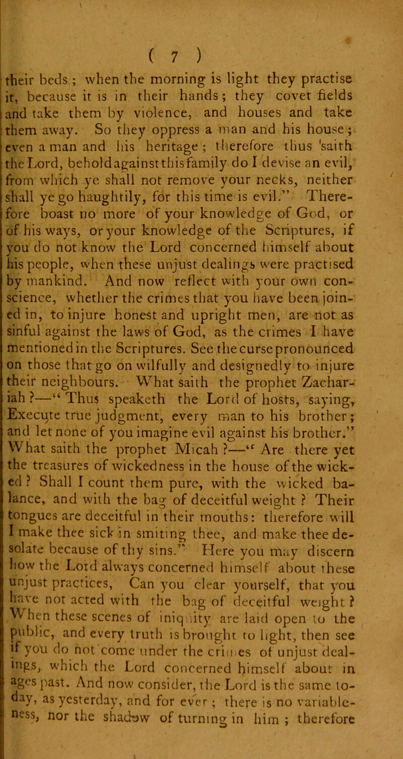 their beds ; when the morning is light they practise it, because it is in their hands; they covet fields and take them by violence, and houses and take them away. So they oppress a man and his house ; even a man and his heritage ; therefore thus 'saith the Lord, beholdagainsttbisfamily do I devise an evil, from which ye shall not remove your necks, neither shall ye go haughtily, for this time is evil.” There- fore boast no more of your knowledge of God, or of his ways, or your knowledge of the Scriptures, if you do not know the Lord concerned himself about his people, when these unjust dealings were practised by mankind. And now reflect with your own con- science, whether the crimes that you have been join- ed in, to injure honest and upright men, are not as sinful against the laws of God, as the crimes I have mentioned in the Scriptures. See thecurse pronounced on those that go on wilfully and designedly to injure their neighbours. What saith the prophet Zachar- iah ?—“Thus speaketh the Lord of hosts, saying, Execute true judgment, every man to his brother; and let none of you imagine evil against his brother.” What saith the prophet Micah ?—“ Are there yet the treasures of wickedness in the house of the wick- ed ? Shall I count them pure, with the wicked ba- lance, and with the bag of deceitful weight ? Their tongues are deceitful in their mouths: therefore will I make thee sick in smiting thee, and make thee de- solate because of thy sins.” Llere you may discern liow the Lord always concerned himself about these unjust practices, Can you clear yourself, that you have not acted with the bag of deceitful weight ? /VV hen these scenes of iniquity are laid open lo the public, and every truth is brought to light, then see if you do not come under the crimes of unjust deal- ings, which the Lord concerned himself about in ages past. And now consider, the Lord is the same to- day, as yesterday, and for ever; there is no variable- ness, nor the shadtjw of turning in him ; therefore