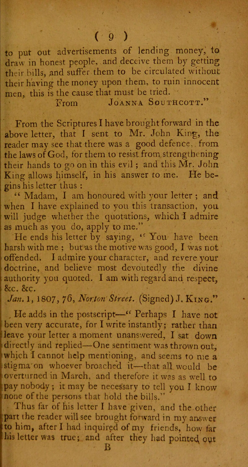 to put out advertisements of lending money, to draw in honest people, and deceive them by getting their bills, and suffer them to be circulated without their having the money upon them, to ruin innocent men, this is the cause that must be tried. From Joanna Southcott.” From the Scriptures I have brought forward in the above letter, that I sent to Mr. John King, the reader may see that there was a good defence., from the laws of God. for them to resist from strengthening their hands to go on in this evil; and this Mr. John King allows himself, in his answer to me. He be- gins his letter thus : “ Madam, I am honoured with your letter *, and when I have explained to you this transaction, you will judge whether the quotations, which I admire as much as you do, apply to me.” He ends his letter by saying, You have been jj harsh with me ; but as the motive was good, I was not offended. I adrpire your character, and revere your doctrine, and believe most devoutedly the divine i authority you quoted. I am with regard and respect, I &c. &c. . Jan. 1, 1807, 76, Norton Street. (Signed) J. King.” , . He adds in the postscript—“ Perhaps I have not been very accurate, for I write instantly; rather than leave your letter a moment unanswered, I sat down directly and replied—One sentiment was thrown out, which I cannot help mentioning, and seems to me a stigma'on whoever broached it—that all would be overturned in March, and therefore it was as well to ; pay nobody ; it may be necessary to tell you I know • none of the persons that hold the bills.” Thus far of his letter I have given, and the other part the reader will see brought forward in my answer to him, after I had inquired of my friends, how far his letter was true; and after they had pointed^ out