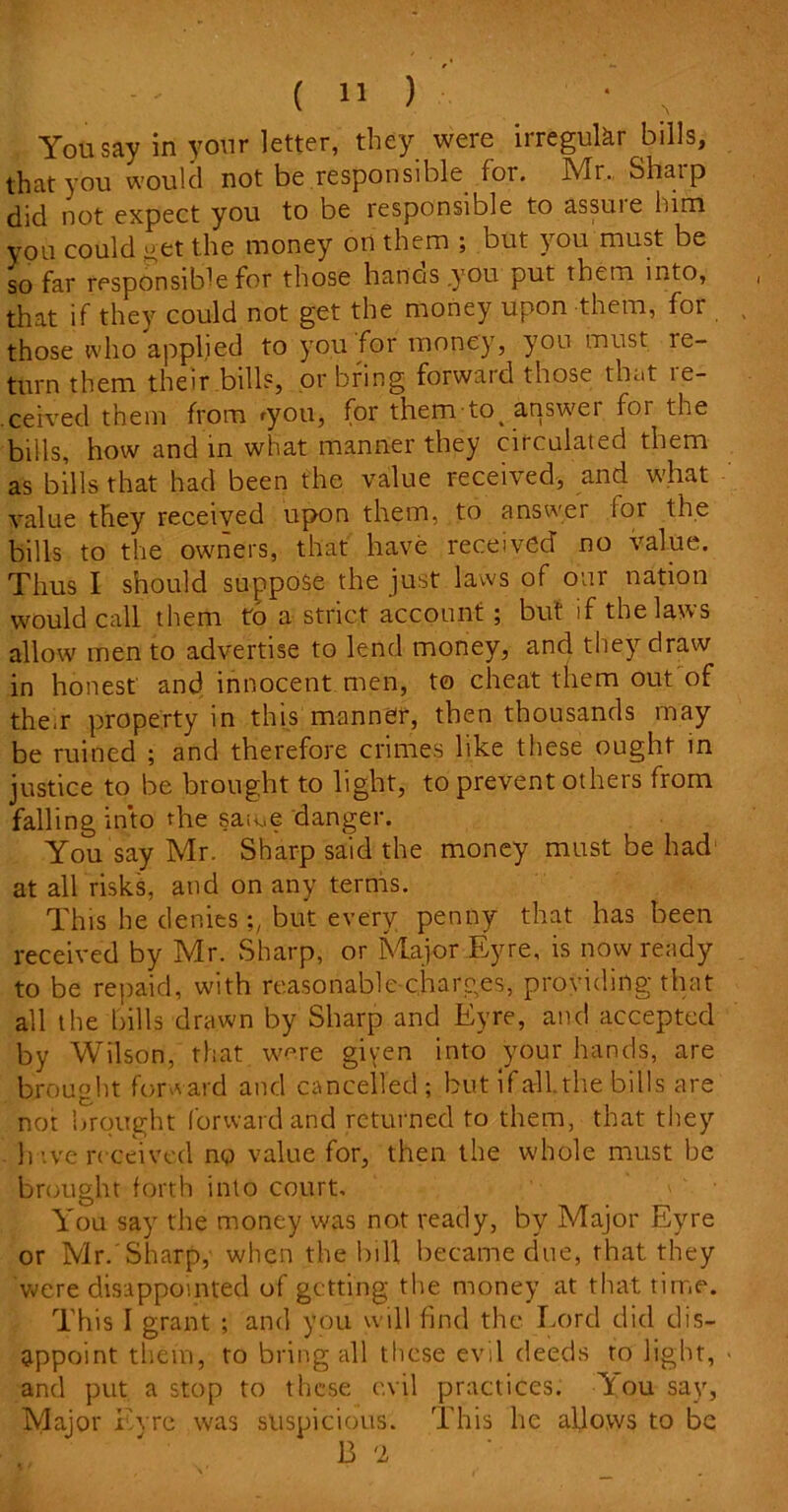 You say in your letter, they were irregular bills, that you would not be responsible for. Mr., Shaip did not expect you to be responsible to assuie him you could get the money oil them ; but } ou must be so far responsible for those lianas .you put them into, that if they could not get the money upon them, for those who applied to you for money, you must re- turn them their bill?, or bring forward those that le- ceived them from 'you, for them to> answer for the bills, how and in what manner they circulated them as bills that had been the value received, and what value they received upon them, to answer for the bills to the owners, that have received no value. Thus I should suppose the just laws of our nation would call them to a strict account ; but if the laws allow men to advertise to lend money, and they draw in honest and innocent men, to cheat them out of them property in this manner, then thousands may be ruined ; and therefore crimes like these ought in justice to be brought to light, to prevent others from falling into the same danger. You say Mr. Sharp said the money must be had at all risks, and on any terms. This he denies but every penny that has been received by Mr. Sharp, or Major Eyre, is now ready to be repaid, with reasonable charges, providing that all the bills drawn by Sharp and Eyre, and accepted by Wilson, that were given into your hands, are brought forward and cancelled ; but i fall, the bills are not brought forward and returned to them, that they have received no value for, then the whole must be brought forth into court. You say the money was not ready, by Major Eyre or Mr.'Sharp,' when the bill became due, that they were disappointed of getting the money at that time. This I grant ; and you will find the Lord did dis- appoint them, to bring all these evil deeds to light, and put a stop to these evil practices. You say. Major Lyre was suspicious. This he allows to be B '2
