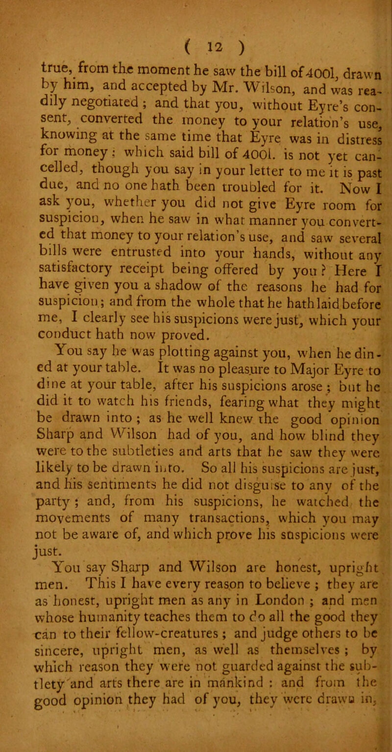 true, from the moment he saw the bill of4001, drawn Ly him, and accepted by IVIr. Vl^ilson, and was rea- dily negotiated ; and that you, without Eyre’s con- sent, converted the money to your relation’s use, knowing at the same time that Eyre was in distress for money • which said bill of 4001. is not yet can- celled, though you say in your letter to me it is past due, and no one hath been troubled for it. Now I ask you, whether you did not give Eyre room for suspicion, when he saw in what manner you convert- ed that money to your relation’s use, and saw several bills were entrusted into your hands, without any satisfactory receipt being offered by you ? Here I have given you a shadow of the reasons he had for suspicion; and from the whole that he hath laid before me, I clearly see his suspicions were just, which your conduct hath now proved. You say he was plotting against you, when he din- ed at your table. It was no pleasure to Major Eyre to dine at your table, after his suspicions arose ; but he did it to watch his friends, fearing what they might be drawn into ; as he well knew the good opinion Sharp and Wilson had of you, and how blind they were to the subtleties and arts that he saw they were likely to be drawn into. So all his suspicions are just, and his sentiments he did not disguise to any of the party ; and, from his suspicions, he watched the movements of many transactions, which you may not be aware of, and which prove his sQspicions were just. . You say Sharp and Wilson are honest, upright men. This I have every reason to believe ; they are as honest, upright men as any in London ; and men whose humanity teaches them to do all the good they can to their fellow-creatures ; and judge others to he sincere, upright men, as well as themselves ; by which reason they were not guarded against the sub- tlety and arts there are in mankind : and from the good opinion they had of you, they were dravvu in,.