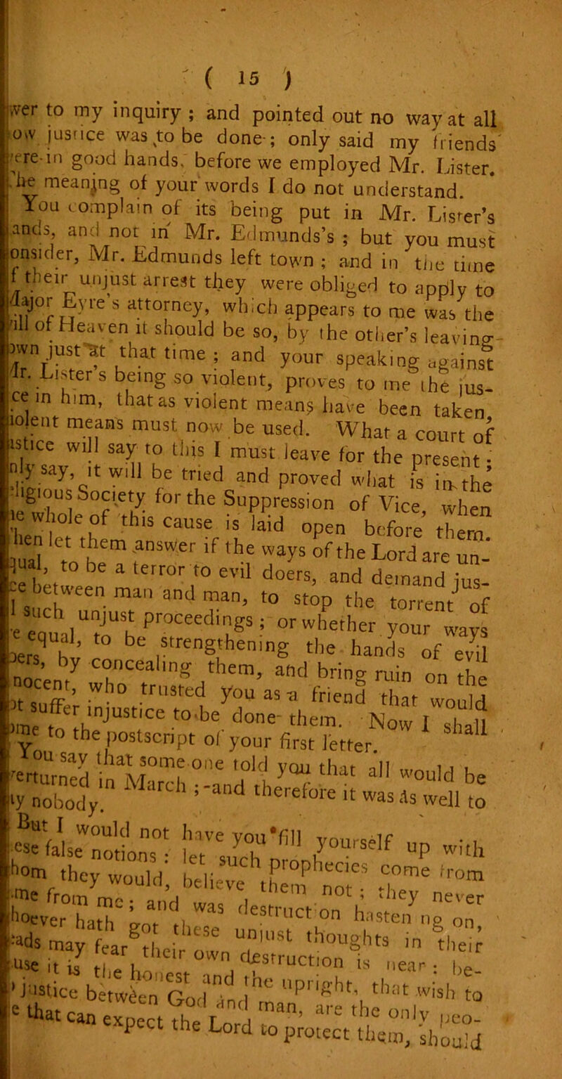 iver t0 my inquiry ; and pointed out no way at all Ovv jus rice was to be done-; only said my friends iye-in good hands, before we employed Mr. Lister. .he meaning of your words I do not understand You complain of its being put in Mr. Lister’s ,anos and not in Mr. Edmunds’s ; but you must onsider, Mr. Edmunds left town ; and in tlie time ftneir unjust arrest they were obliged to apply to dajor EVre s attorney, which appears to me was the 'ill of Heaven it should be so, by the other’s leaving )wn just-Et that tnme ; and your speaking against E. Lister s being so violent, proves to me .he ,us- ee in him, that as violent means have been taken lojent means must now be used. What a court of istice will say to this I must leave for the present • nly say it will be tried and proved wl.at is in- the ■igiiius Society for the Suppression of Vice when whole of this cause is laid open before’ them tuai Cttotbeem fSWer if thf WayS °fthe Lord are un- 3, 'to be a t«ror to evil doers, and demand ius I be!ween man and man, to stop the torrent of eSuch unjust proceedings; or whether your ways q al, to be strengthening the hands of evil ne postscript ol your first letter. ou say that some one told you that nil ^ i . tyXbodV Mard’ ; 'and theref°teit -ell to !etVsuychU*n 7°UrSeIf “P with Jom they would, believe then? ™ .T™ irom ^veThaih0 g,nnd| WaS 'leStri,ct on uTon -^maytarg?lUr owenUrinU,St th°U?hts - them use it is fi P 1 desti uction is near • |)e •ja-tic^btteod !he P-Rht, that wish m ' can expeCt?he Lr, man’ a,'e ,he °'J . P the Lord to protect them, should
