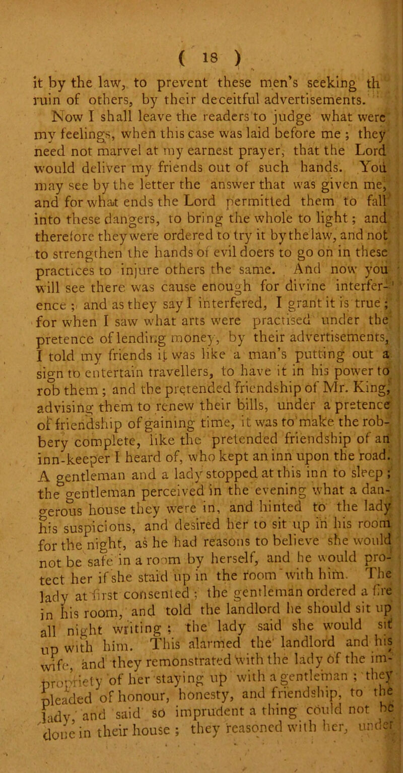 it by the law, to prevent these men’s seeking th ruin of others, by their deceitful advertisements. Now I shall leave the readers to judge what were my feelings, when this case was laid before me ; they need not marvel at my earnest prayer, that the Lord would deliver my friends out of such hands. You may see by the letter the answer that was given me, and for what ends the Lord permitted them to fall into these dangers, to bring the whole to light; and therefore they were ordered to try it by the law, and not to strengthen the hands of evil doers to go on in these practices to injure others the same. And now you will see there was cause enough for divine interfer-1 ence and as they say I interfered, I grant it is true ; for when I saw what arts were practised under the pretence of lending money, by their advertisements, I told my friends it was like a man’s putting out a sign to entertain travellers, to have it in his power to rob them ; and the pretended friendship of Mr. King; advising them to renew their bills, under a pretence of friendship of gaining time, it was to'make the rob- bery complete, like the pretended friendship of an inn-keeper l heard of, who kept an inn upon the road. A gentleman and a lady stopped at this inn to sleep ; the crentleman perceived in the evening what a dan- gerous house they were in, and hinted to the lady his suspicions, and desired her to sit \\p in his room for the night, as he had reasons to believe she would not be safe in a room by herself, and he would pro- tect her if she staid up in the room'with him. The lady at first consented ; the gentleman ordered a fire in his room, and told the landlord he should sit up all night writing t the lady said she would sit! up with him. This alarmed the' landlord and his wife, and they remonstrated 'with the lady 6f the im- propriety of her staying up with a gentleman ; they pleaded of honour, honesty, and friendship, to the hdy' and said so imprudent a thing could not be 'done in their house ; they reasoned with her, under