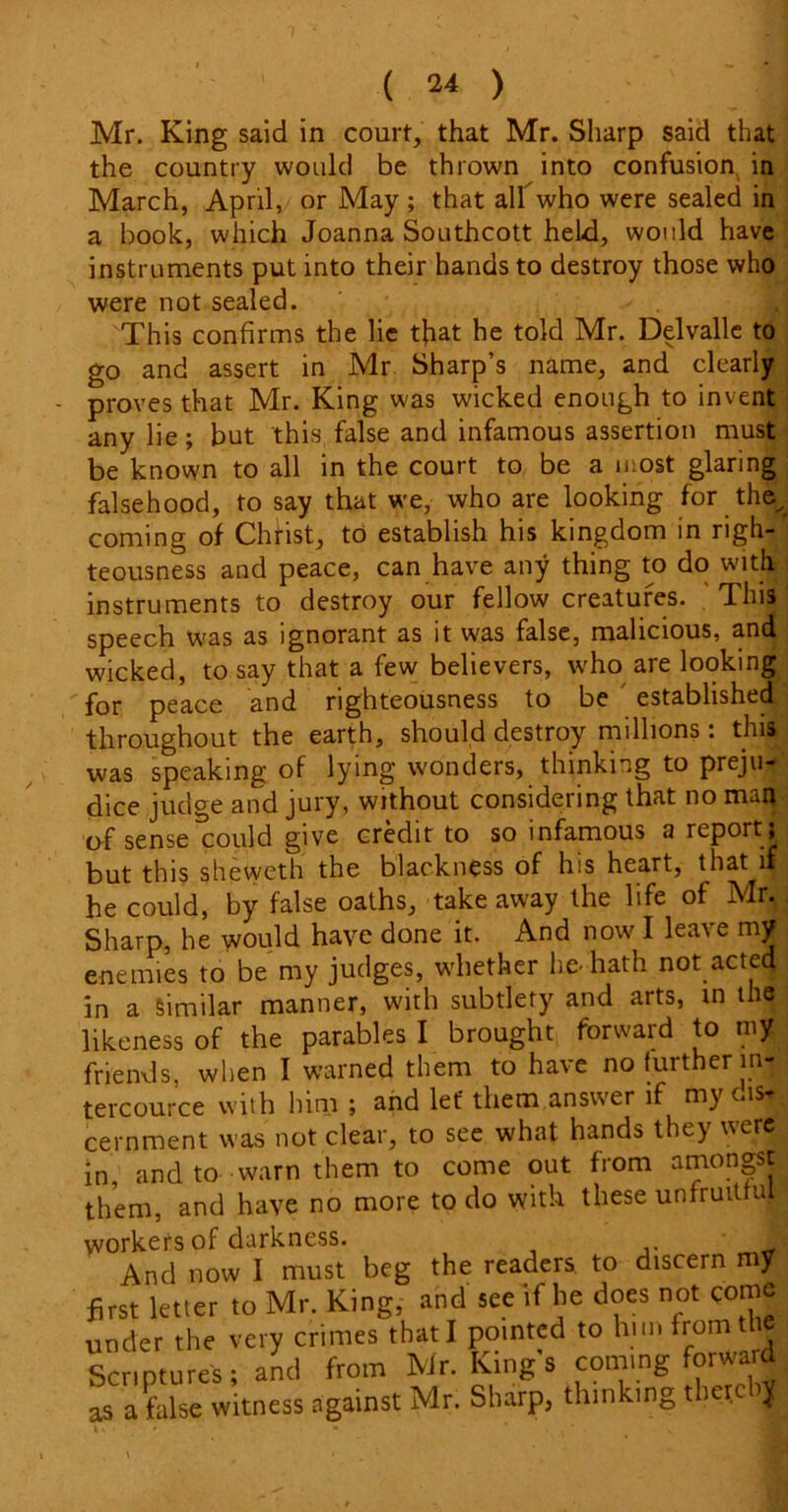 Mr. King said in court, that Mr. Sharp said that the country would be thrown into confusion in March, April, or May ; that albwho were sealed in a book, which Joanna Southcott held, would have instruments put into their hands to destroy those who were not sealed. This confirms the lie that he told Mr. Delvalle to go and assert in Mr Sharp’s name, and clearly proves that Mr. King was wicked enough to invent any lie; but this false and infamous assertion must be known to all in the court to be a most glaring falsehood, to say that we, who are looking for the, coming of Christ, to establish his kingdom in righ- teousness and peace, can have any thing to do with instruments to destroy our fellow creatures. This speech was as ignorant as it was false, malicious, and wicked, to say that a few believers, who are looking for peace and righteousness to be established throughout the earth, should destroy millions: this was speaking of lying wonders, thinking to preju- dice judge and jury, without considering that no man •of sense could give credit to so infamous a report; but this sheweth the blackness of his heart, that if he could, by false oaths, take away the life of Mr. Sharp, he would have done it. And now I leave my enemies to be my judges, whether lie-hath not acted in a Similar manner, with subtlety and arts, in the likeness of the parables I brought forward to my friends, when I warned them to have no further in- tercource with him ; and let' them answer if my cernment was not clear, to see what hands they were in and to warn them to come out from amongst them, and have no more to do with these unfruitful workers of darkness. And now I must beg the readers to discern my first letter to Mr. King, and see if he does not come under the very crimes that I pointed to him from the Scriptures; and from Mr. Kings coming for ward as a false witness against Mr. Sharp, thinking there ^