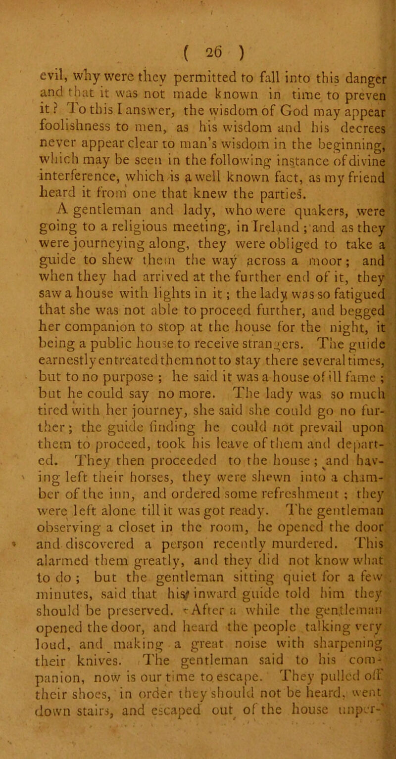 ( 26 ) evil, why were they permitted to fall into this danger and that it was not made known in time to preven it ? To this I answer, the wisdom of God may appear foolishness to men, as his wisdom and his decrees never appear clear to man’s wisdom in the beginning, which may be seen in the following instance of divine interference, which is a well known fact, as my friend heard it from one that knew the parties. A gentleman and lady, who were quakers, were going to a religious meeting, in Ireland ; and as they were journeying along, they were obliged to take a guide to shew them the way across a moor; and when they had arrived at the further end of it, they saw a house with lights in it; the lady was so fatigued that she was not able to proceed further, and begged her companion to stop at the house for the night, it being a public house to receive strangers. The guide earnestlyentreatedthemnotto stay there several times, but to no purpose ; he said it was a house of ill fame ; but he could say no more. The lady was so much tired with her journey, she said she could go no fur- ther ; the guide finding he could not prevail upon them to proceed, took his leave of them and depart- ed. They then proceeded to the house ; ^and hav- ing left their horses, they were shewn into a cham- ber of the inn, and ordered some refreshment ; they were left alone till it was got ready. The gentleman observing a closet in the room, he opened the door and discovered a person recently murdered. This alarmed them greatly, and they did not know what to do ; but the gentleman sitting quiet for a few . minutes, said that his^ inward guide told him they should be preserved. * After a while the gentleman opened the door, and heard the people talking very loud, and making a great noise with sharpening their knives. The gentleman said to his com- panion, now is our time to escape. They pulled off their shoes, in order they should not be heard, went downstairs, and escaped out of the house unper-'