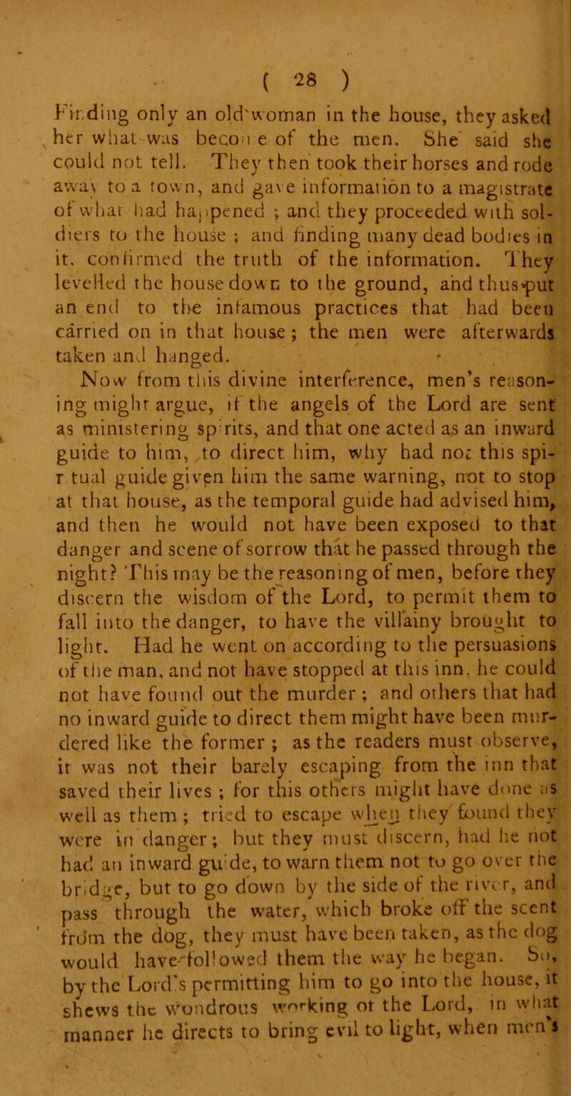 Finding only an old'ivoman in the house, they asked v her what was beqou e of the men. She said she could not tell. They then took their horses and rode awa\ to a town, and gave information to a magistrate of what had happened ; and they proceeded with sol- diers to the house ; and finding many dead bodies in it. confirmed the truth of the information. They levelled the housedown to the ground, and thus*put an end to the infamous practices that had been carried on in that house ; the men were afterwards taken and hanged. Now from this divine interference, men’s reason- ing might argue, if the angels of the Lord are sent as ministering spirits, and that one acted as an inward guide to him, to direct him, why had no: this spi- r tual guide given him the same warning, not to stop at that house, as the temporal guide had advised him, and then he would not have been exposed to that danger and scene of sorrow that he passed through the night? This rnay be the reasoning of men, before they discern the wisdom of the Lord, to permit them to fall into the danger, to have the villainy brought to light. Had he went on according to the persuasions of the man. and not have stopped at this inn. he could not have found out the murder : and others that had no inward guide to direct them might have been mur- dered like the former ; as the readers must observe, it was not their barely escaping from the inn that saved their lives ; for this others might have done as well as them ; tried to escape when they found they were in danger; but they must discern, had he not had an inward gli de, to warn them not to go over the bridge, but to go down by the side of the river, and pass through the water, which broke off the scent f'rdm the dog, they must have been taken, as the dog would have-followed them the way he began. So, by the Lord's permitting him to go into the house, it shews the wondrous working or the Lord, in what manner he directs to bring evil to light, when men j