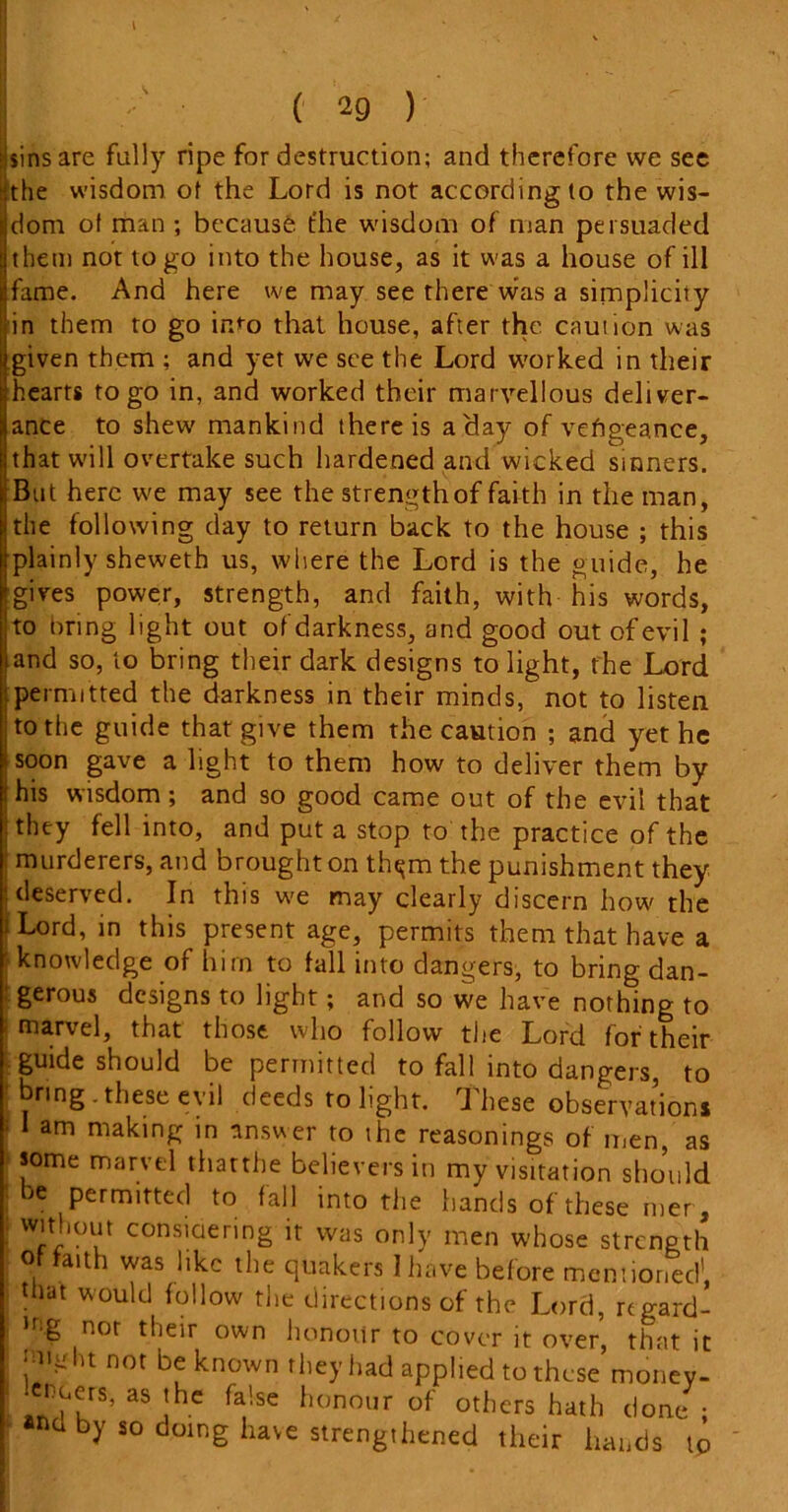 Isins are fully ripe for destruction; and therefore vve see the wisdom of the Lord is not according to the wis- dom of man ; because, the wisdom of man persuaded them not to go into the house, as it was a house of ill fame. And here we may see there was a simplicity in them to go into that house, after the caution was given them ; and yet we see the Lord worked in their hearts to go in, and worked their marvellous deliver- ance to shew mankind there is a day of vehgeance, that will overtake such hardened and wicked sinners. But here we may see the strength of faith in the man, the following day to return back to the house ; this plainly sheweth us, where the Lord is the guide, he gives power, strength, and faith, with his words, to bring light out of darkness, and good out of evil ; and so, to bring their dark designs to light, the Lord permitted the darkness in their minds, not to listen to the guide that give them the caution ; and yet he soon gave a light to them how to deliver them by his wisdom; and so good came out of the evil that they fell into, and put a stop to the practice of the murderers, and brought on tlu^m the punishment they deserved. In this we may clearly discern how the i Lord, in this present age, permits them that have a knowledge of him to fall into dangers, to bring dan- gerous designs to light; and so we have nothing to marvel, that those who follow the Lord for their guide should be permitted to fall into dangers, to bring.these evil deeds to light. These observations am making in answer to the reasonings of men, as some marvel thattbe believers in my visitation should be permitted to fall into the hands of these mer , without considering it was only men whose strength of faith was like the quakers 1 have before mentioned’, that would follow the directions of the Lord, regard- ,r>.g nor their own honour to cover it over, that it •mgln not be known they had applied to these money- lenders, as the false honour of others hath done ; by so doing have strengthened their hands tp