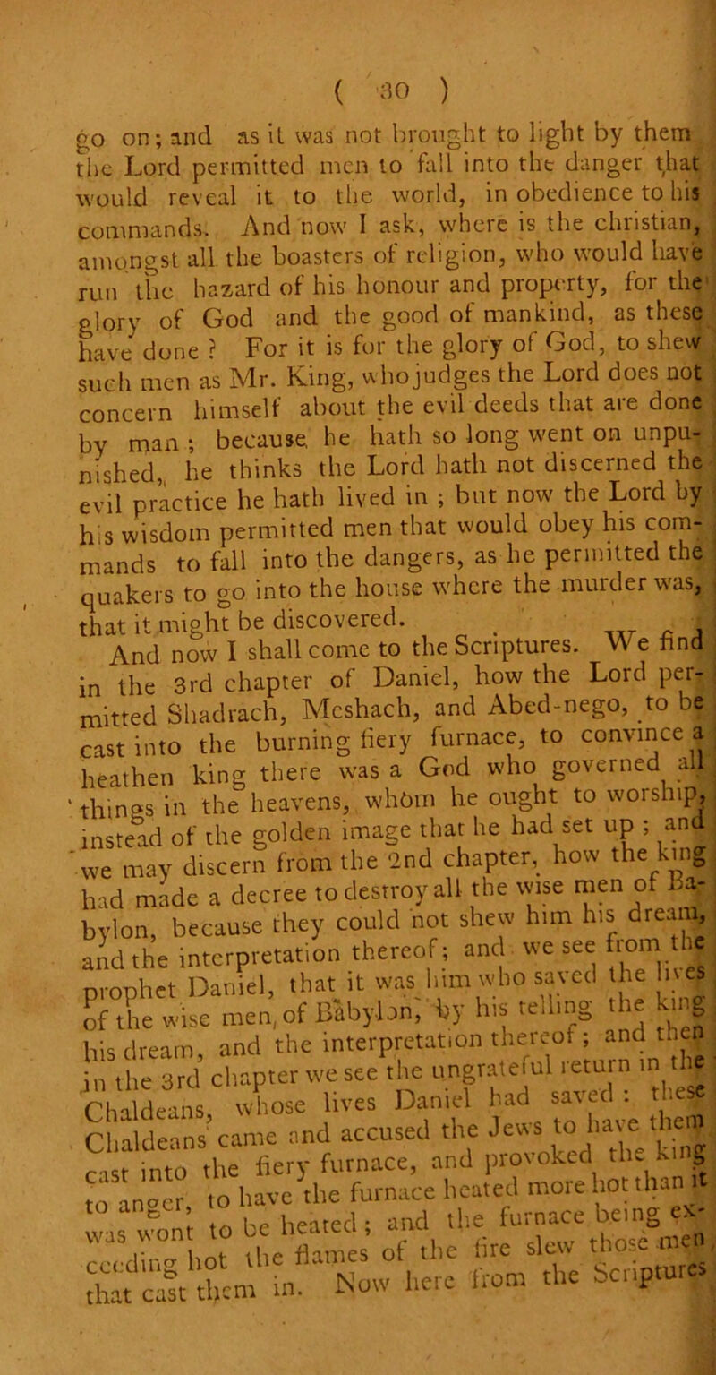 go on; and as it was not brought to light by them the Lord permitted men to fall into the danger that would reveal it to the world, in obedience to his commands. And now I ask, where is the chnstian, amongst all the boasters of religion, who would have run the hazard of his honour and property, for the glory of God and the good of mankind, as these have done ? For it is for the glory of God, to shew such men as Ivlr. Kang, who judges the Lord does not i concern himself about the evil deeds that are done by man ; because, he hath so long went on unpu- nished, he thinks the Lord hath not discerned the evil practice he hath lived in ; but now the Lord by his wisdom permitted men that would obey his com- mands to fall into the dangers, as he permitted the quakers to go into the house where the murder was, that it might be discovered. . And now I shall come to the Scriptures. We find in the 3rd chapter of Daniel, how the Lord pei- mitted Shadrach, Mcshach, and Abed-nego, to be cast into the burning fiery furnace, to convince a heathen king there was a God who governed all • things in the heavens, whom he ought to worship, instead of the golden image that he had set up ; and ‘we may discern from the 2nd chapter, how the king had made a decree to destroy all the wise men of Ba- bylon, because they could not shew him his dream, and the interpretation thereof ; and we see fiom J prophet Daniel, that it was him who saved he Uses of the wise men, of Babylon, by his telling the king his dream and the interpretation thereof; and then in the 3rd chapter we see the ungrateful return in thj Chaldeans, whose lives Daniel had saveefo the* Chaldeans came and accused the Jew» tolux e= th c ist into the fiery furnace, and provoked tlmki g to bocr to have the furnace heated more hot than it was won’t to be heated ; and the fura“ ^'En'c„ cecdin hot the flames ot the lire slew those tne that cast them in. Now here Horn the bcuptu .